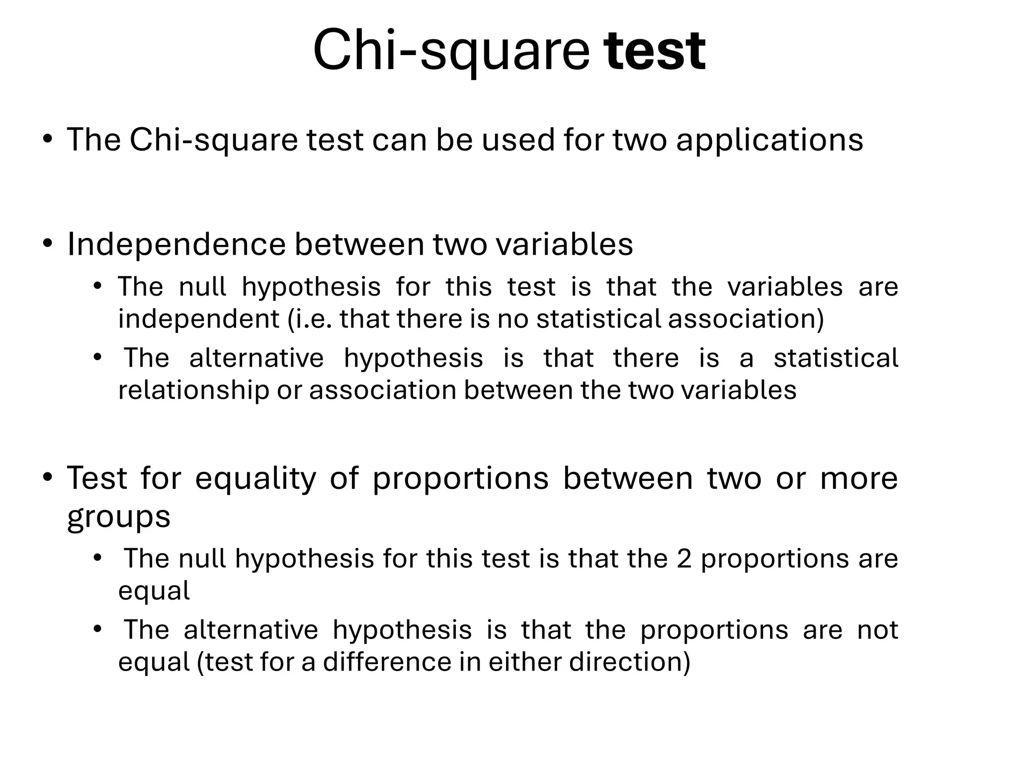 Chi-square test
• The Chi-square test can be used for two applications
• Independence between two variables
• The null hypothesis for this test is that the variables are
independent (i.e. that there is no statistical association)
• The alternative hypothesis is that there is a statistical
relationship or association between the two variables
• Test for equality of proportions between two or more
groups
• The null hypothesis for this test is that the 2 proportions are
equal
• The alternative hypothesis is that the proportions are not
equal (test for a difference in either direction)
 