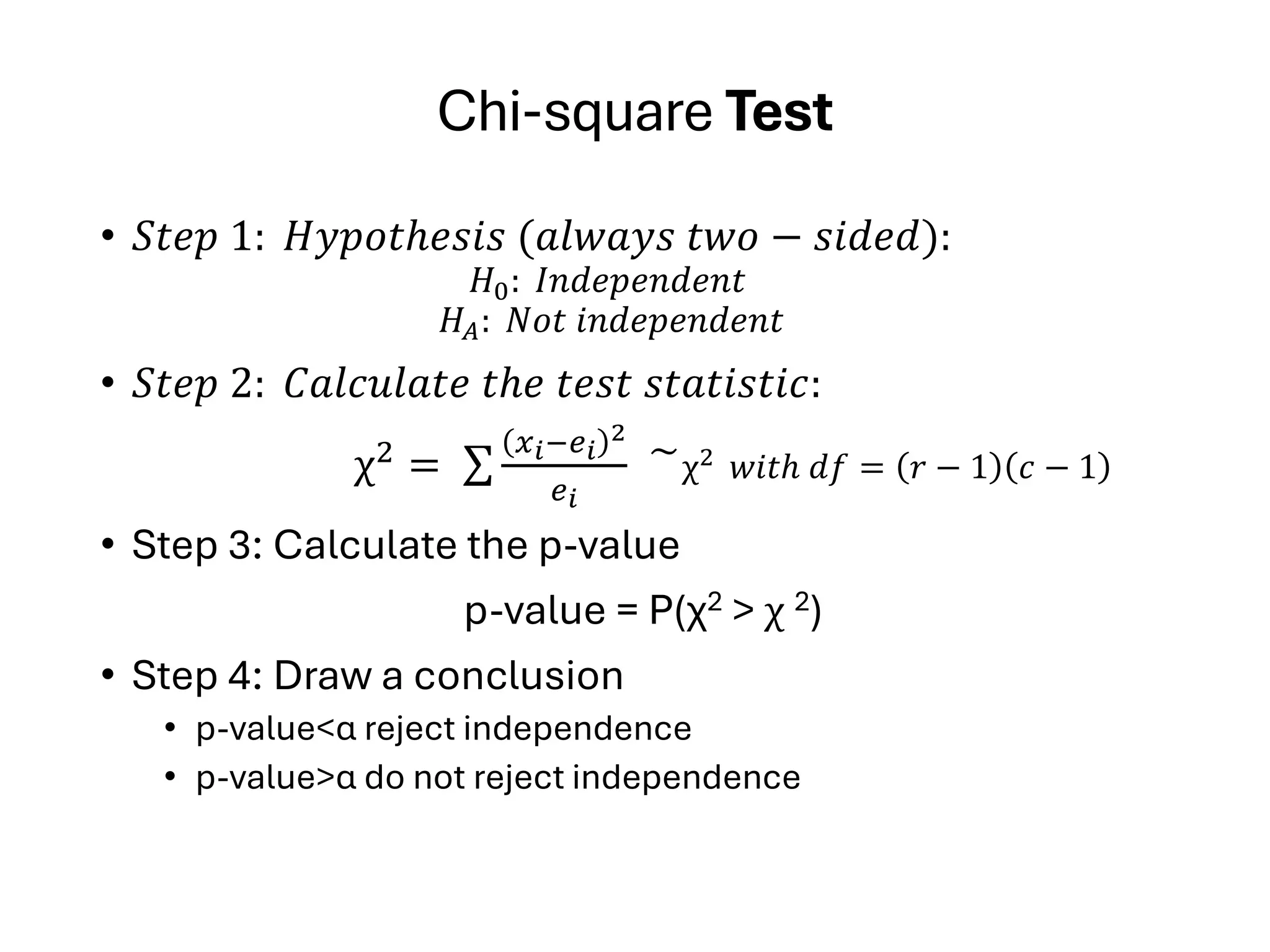 Chi-square Test
• 𝑆𝑡𝑒𝑝 1: 𝐻𝑦𝑝𝑜𝑡ℎ𝑒𝑠𝑖𝑠 (𝑎𝑙𝑤𝑎𝑦𝑠 𝑡𝑤𝑜 − 𝑠𝑖𝑑𝑒𝑑):
𝐻0: 𝐼𝑛𝑑𝑒𝑝𝑒𝑛𝑑𝑒𝑛𝑡
𝐻𝐴: 𝑁𝑜𝑡 𝑖𝑛𝑑𝑒𝑝𝑒𝑛𝑑𝑒𝑛𝑡
• 𝑆𝑡𝑒𝑝 2: 𝐶𝑎𝑙𝑐𝑢𝑙𝑎𝑡𝑒 𝑡ℎ𝑒 𝑡𝑒𝑠𝑡 𝑠𝑡𝑎𝑡𝑖𝑠𝑡𝑖𝑐:
χ2
= σ
𝑥𝑖−𝑒𝑖
2
𝑒𝑖
͠ χ2 𝑤𝑖𝑡ℎ 𝑑𝑓 = 𝑟 − 1 𝑐 − 1
• Step 3: Calculate the p-value
p-value = P(χ2 > χ 2)
• Step 4: Draw a conclusion
• p-value<α reject independence
• p-value>α do not reject independence
 