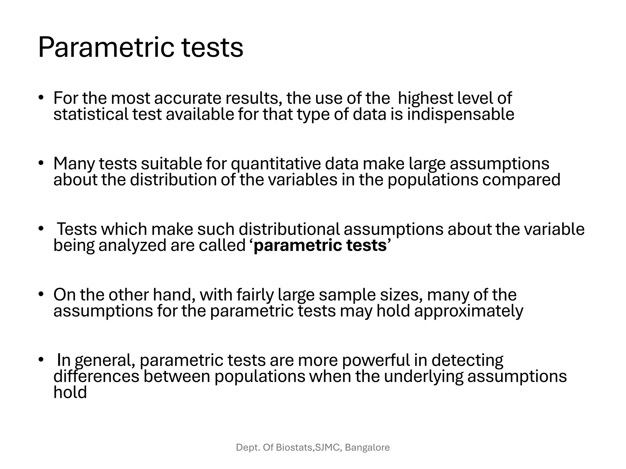 Parametric tests
• For the most accurate results, the use of the highest level of
statistical test available for that type of data is indispensable
• Many tests suitable for quantitative data make large assumptions
about the distribution of the variables in the populations compared
• Tests which make such distributional assumptions about the variable
being analyzed are called‘parametric tests’
• On the other hand, with fairly large sample sizes, many of the
assumptions for the parametric tests may hold approximately
• In general, parametric tests are more powerful in detecting
differences between populations when the underlying assumptions
hold
Dept. Of Biostats,SJMC, Bangalore
 