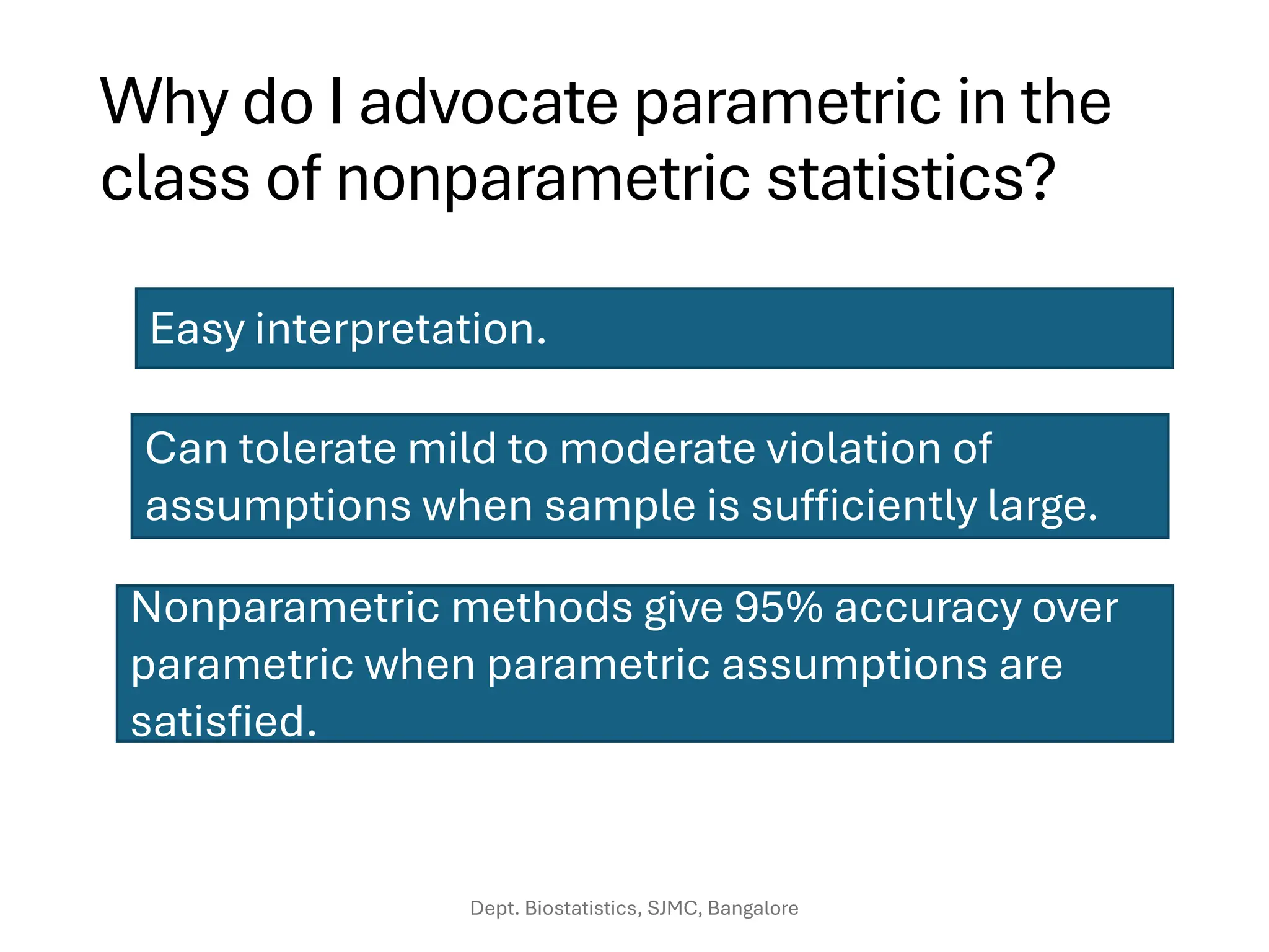 Why do I advocate parametric in the
class of nonparametric statistics?
Easy interpretation.
Can tolerate mild to moderate violation of
assumptions when sample is sufficiently large.
Nonparametric methods give 95% accuracy over
parametric when parametric assumptions are
satisfied.
Dept. Biostatistics, SJMC, Bangalore
 