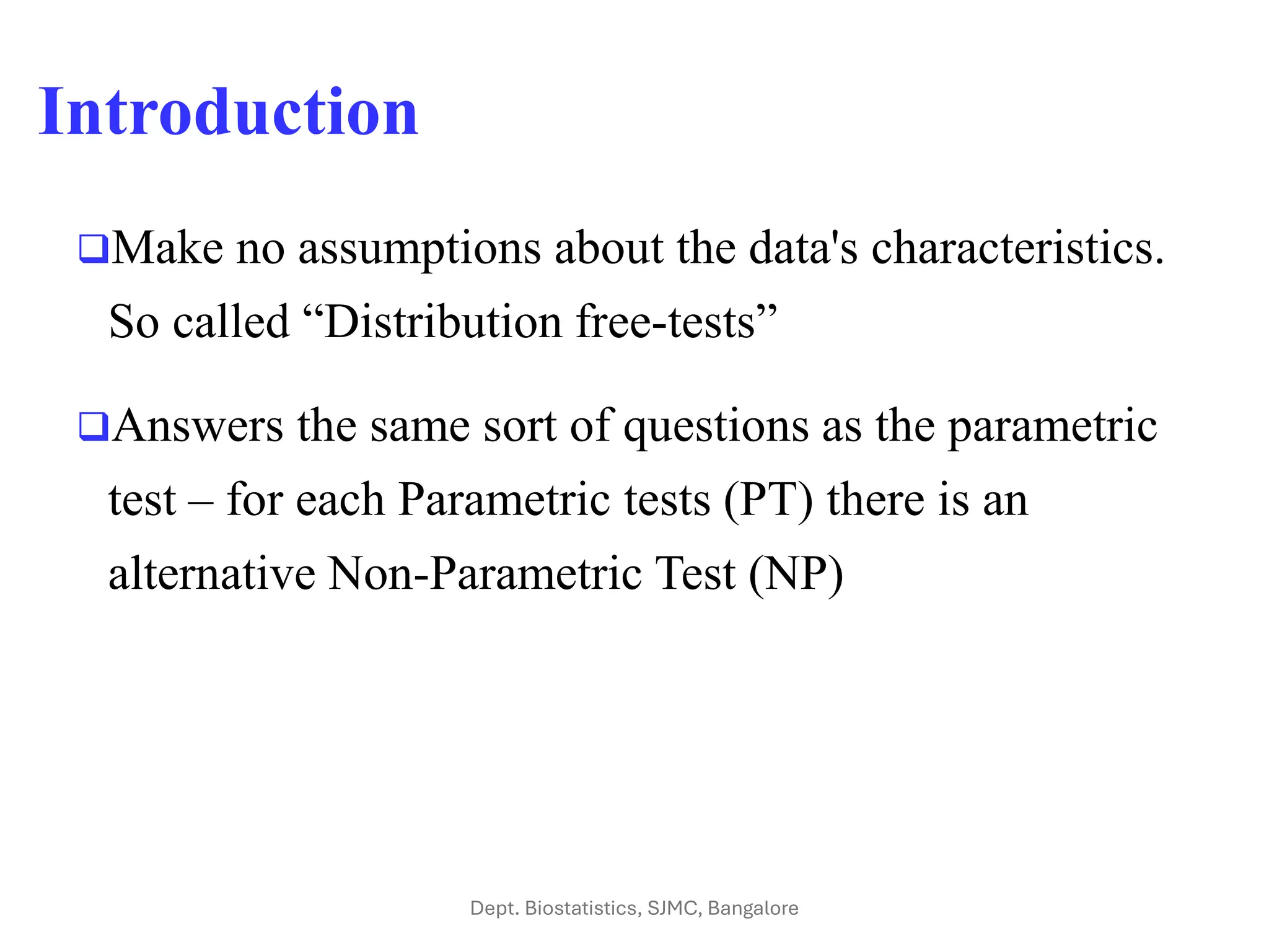 Introduction
❑Make no assumptions about the data's characteristics.
So called “Distribution free-tests”
❑Answers the same sort of questions as the parametric
test – for each Parametric tests (PT) there is an
alternative Non-Parametric Test (NP)
Dept. Biostatistics, SJMC, Bangalore
 