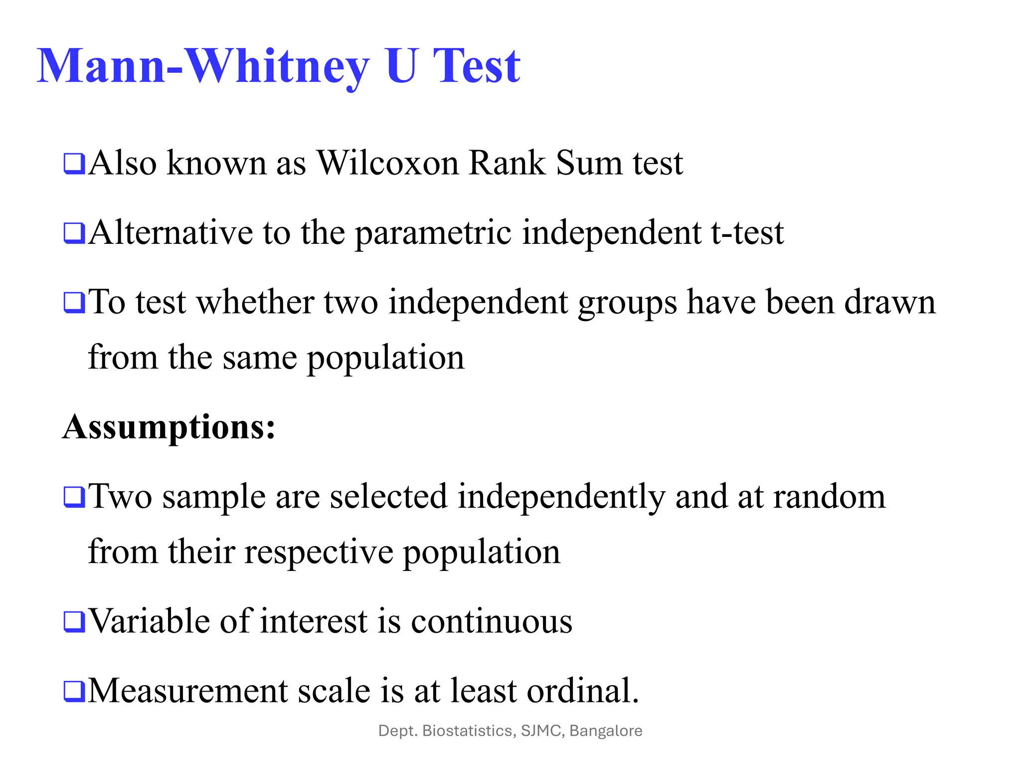 Mann-Whitney U Test
❑Also known as Wilcoxon Rank Sum test
❑Alternative to the parametric independent t-test
❑To test whether two independent groups have been drawn
from the same population
Assumptions:
❑Two sample are selected independently and at random
from their respective population
❑Variable of interest is continuous
❑Measurement scale is at least ordinal.
Dept. Biostatistics, SJMC, Bangalore
 