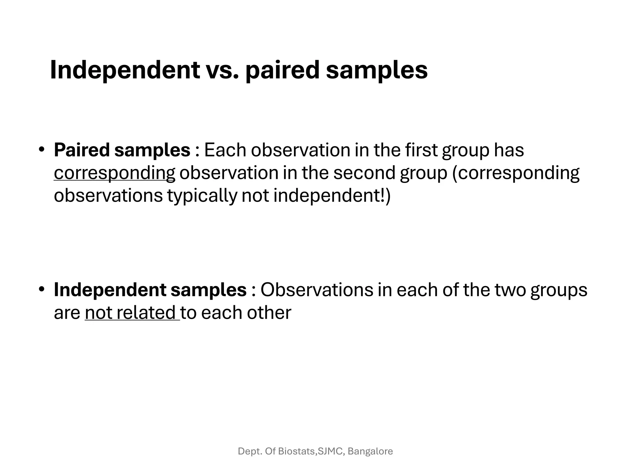Independent vs. paired samples
• Paired samples : Each observation in the first group has
corresponding observation in the second group (corresponding
observations typically not independent!)
• Independent samples : Observations in each of the two groups
are not related to each other
Dept. Of Biostats,SJMC, Bangalore
 
