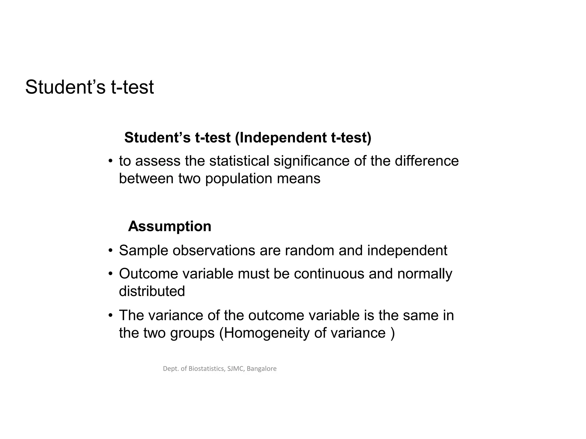 Dept. of Biostatistics, SJMC, Bangalore
Student’s t-test
Student’s t-test (Independent t-test)
• to assess the statistical significance of the difference
between two population means
Assumption
• Sample observations are random and independent
• Outcome variable must be continuous and normally
distributed
• The variance of the outcome variable is the same in
the two groups (Homogeneity of variance )
 