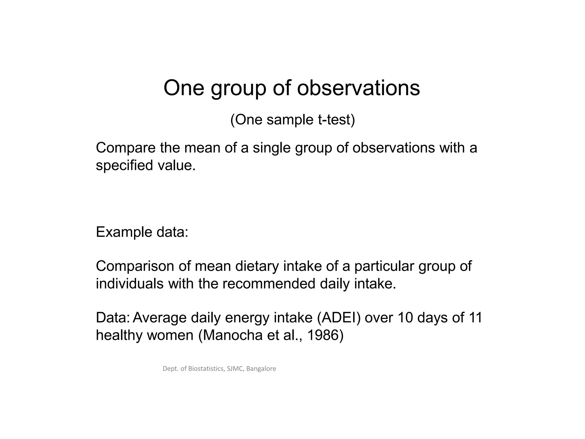 Dept. of Biostatistics, SJMC, Bangalore
One group of observations
(One sample t-test)
Compare the mean of a single group of observations with a
specified value.
Example data:
Comparison of mean dietary intake of a particular group of
individuals with the recommended daily intake.
Data: Average daily energy intake (ADEI) over 10 days of 11
healthy women (Manocha et al., 1986)
 