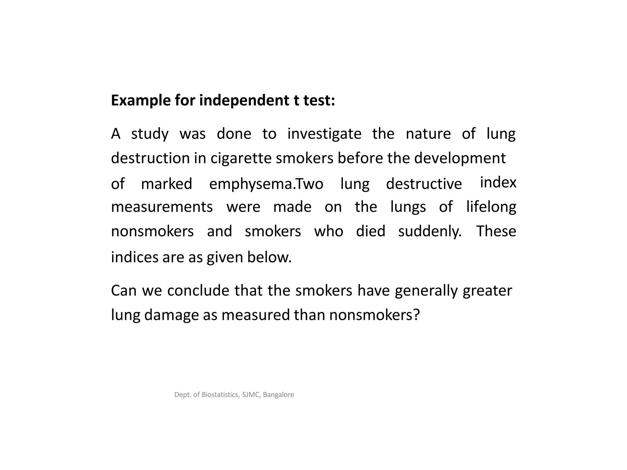 Dept. of Biostatistics, SJMC, Bangalore
Example for independent t test:
A study was done to investigate the nature of lung
destruction in cigarette smokers before the development
of marked emphysema.Two lung destructive index
lifelong
These
measurements were made
nonsmokers and smokers
on the lungs of
who died suddenly.
indices are as given below.
Can we conclude that the smokers have generally greater
lung damage as measured than nonsmokers?
 