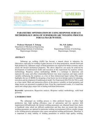 International Journal of Mechanical Engineering Research and Development (IJMERD), ISSN
2248 – 9347(Print) ISSN 2228 – 9355(Online), Volume 3, Number 2 April - May (2013)
12
PARAMETRIC OPTIMISATION BY USING RESPONSE SURFACE
METHODOLOGY (RSM) OF SUBMERGED ARC WELDING PROCESS
FOR SA-516 GR-70 STEEL
Professor Martand. T. Telsang Mr. N.D. Jadhav
Department of Mechanical Engineering Student
Rajarambapu Institute of technology, Rajarambapu Institute of technology,
Rajaramnagar Islampur. Rajaramnagar, Islampur.
ABSTRACT
Submerge arc welding (SAW) has become a natural choice in industries for
fabrication, especially for welding of pipes because of its deep penetration, smooth finish and
high productivity. Optimum ranges of bead parameters are required for better economy and to
ensure the desired mechanical properties. The above objectives can easily be achieved by
development of mathematical model and execution of the experiments by response surface
methodology. Response surface methodology (RSM) is a technique to determine and
represent the cause and effect relationship between true mean responses and input control
variables influencing the responses as a two or three dimensional hyper surface.This paper
highlights the use of (RSM) by designing a four-factor two-level design matrix for planning,
execution and development of mathematical model. For Experiment [SA-516 (Gr-70)] is used
as a base metal. Main and interaction effects of the process variables on bead geometry and
shape factors are presented in graphical form. From the experimental results, it is found that
speed and voltage plays major role in finding weld bead dimensions.
Keywords: optimisation, Regression analysis, Response surface methodology, weld bead
geometry
I. INTRODUCTION
The submerged arc welding process is often preferred because it offers high
production rate, high melting efficiency, ease of automation and low operator skill
requirement.[4]Traditionally the desired welding parameters are obtained based from charts
or handbook value which are difficult cumbersome and they does not ensure that chosen
welding parameters are optimal for particular welding environmental.[1]Even smaller change
in the welding process parameters may causes unexpected welding performance. Therefore, it
is important to study stability of welding parameters to achieve high quality welding.
IJMERD
© PRJ
PUBLICATION
INTERNATIONAL JOURNAL OF MECHANICAL
ENGINEERING RESEARCH AND DEVELOPMENT (IJMERD)
ISSN 2248 – 9347(Print)
ISSN 2228 – 9355(Online)
Volume 3, Number 2 April - May (2013), pp.12- 23
© PRJ Publication,
http://www.prjpublication.com/IJMERD.asp
 