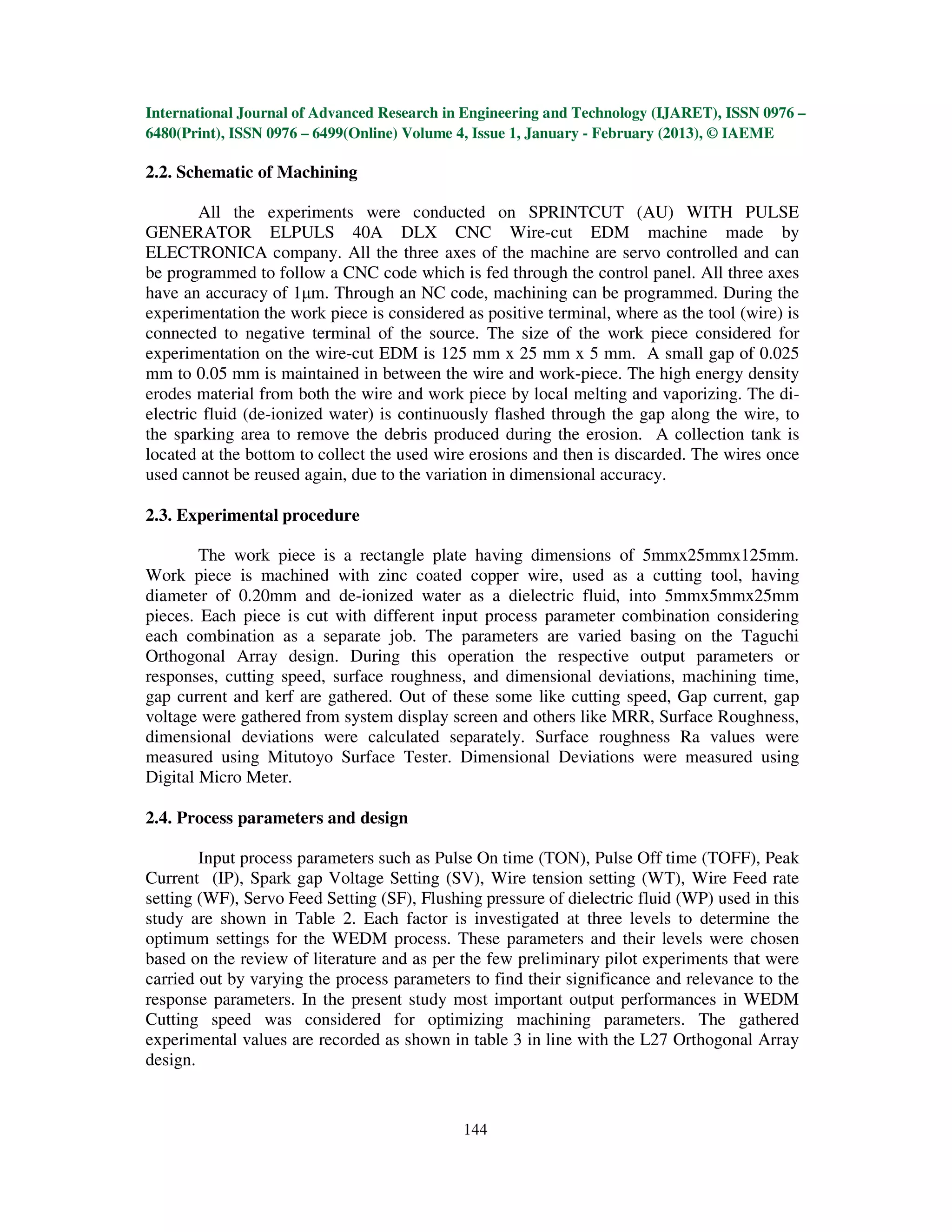 International Journal of Advanced Research in Engineering and Technology (IJARET), ISSN 0976 –
6480(Print), ISSN 0976 – 6499(Online) Volume 4, Issue 1, January - February (2013), © IAEME

2.2. Schematic of Machining

        All the experiments were conducted on SPRINTCUT (AU) WITH PULSE
GENERATOR ELPULS 40A DLX CNC Wire-cut EDM machine made by
ELECTRONICA company. All the three axes of the machine are servo controlled and can
be programmed to follow a CNC code which is fed through the control panel. All three axes
have an accuracy of 1µm. Through an NC code, machining can be programmed. During the
experimentation the work piece is considered as positive terminal, where as the tool (wire) is
connected to negative terminal of the source. The size of the work piece considered for
experimentation on the wire-cut EDM is 125 mm x 25 mm x 5 mm. A small gap of 0.025
mm to 0.05 mm is maintained in between the wire and work-piece. The high energy density
erodes material from both the wire and work piece by local melting and vaporizing. The di-
electric fluid (de-ionized water) is continuously flashed through the gap along the wire, to
the sparking area to remove the debris produced during the erosion. A collection tank is
located at the bottom to collect the used wire erosions and then is discarded. The wires once
used cannot be reused again, due to the variation in dimensional accuracy.

2.3. Experimental procedure

        The work piece is a rectangle plate having dimensions of 5mmx25mmx125mm.
Work piece is machined with zinc coated copper wire, used as a cutting tool, having
diameter of 0.20mm and de-ionized water as a dielectric fluid, into 5mmx5mmx25mm
pieces. Each piece is cut with different input process parameter combination considering
each combination as a separate job. The parameters are varied basing on the Taguchi
Orthogonal Array design. During this operation the respective output parameters or
responses, cutting speed, surface roughness, and dimensional deviations, machining time,
gap current and kerf are gathered. Out of these some like cutting speed, Gap current, gap
voltage were gathered from system display screen and others like MRR, Surface Roughness,
dimensional deviations were calculated separately. Surface roughness Ra values were
measured using Mitutoyo Surface Tester. Dimensional Deviations were measured using
Digital Micro Meter.

2.4. Process parameters and design

        Input process parameters such as Pulse On time (TON), Pulse Off time (TOFF), Peak
Current (IP), Spark gap Voltage Setting (SV), Wire tension setting (WT), Wire Feed rate
setting (WF), Servo Feed Setting (SF), Flushing pressure of dielectric fluid (WP) used in this
study are shown in Table 2. Each factor is investigated at three levels to determine the
optimum settings for the WEDM process. These parameters and their levels were chosen
based on the review of literature and as per the few preliminary pilot experiments that were
carried out by varying the process parameters to find their significance and relevance to the
response parameters. In the present study most important output performances in WEDM
Cutting speed was considered for optimizing machining parameters. The gathered
experimental values are recorded as shown in table 3 in line with the L27 Orthogonal Array
design.


                                             144
 