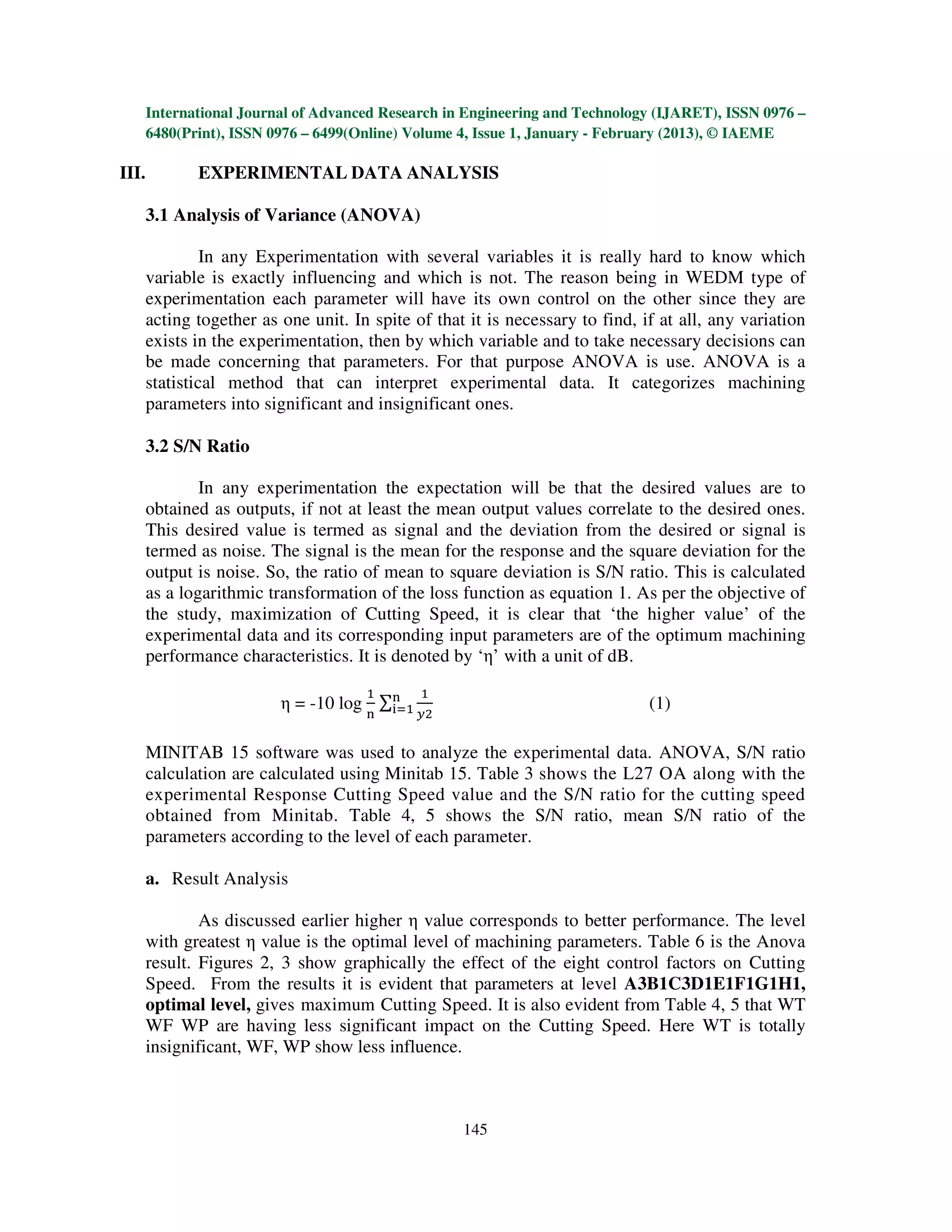 International Journal of Advanced Research in Engineering and Technology (IJARET), ISSN 0976 –
       6480(Print), ISSN 0976 – 6499(Online) Volume 4, Issue 1, January - February (2013), © IAEME

III.          EXPERIMENTAL DATA ANALYSIS

       3.1 Analysis of Variance (ANOVA)

                In any Experimentation with several variables it is really hard to know which
       variable is exactly influencing and which is not. The reason being in WEDM type of
       experimentation each parameter will have its own control on the other since they are
       acting together as one unit. In spite of that it is necessary to find, if at all, any variation
       exists in the experimentation, then by which variable and to take necessary decisions can
       be made concerning that parameters. For that purpose ANOVA is use. ANOVA is a
       statistical method that can interpret experimental data. It categorizes machining
       parameters into significant and insignificant ones.

       3.2 S/N Ratio

               In any experimentation the expectation will be that the desired values are to
       obtained as outputs, if not at least the mean output values correlate to the desired ones.
       This desired value is termed as signal and the deviation from the desired or signal is
       termed as noise. The signal is the mean for the response and the square deviation for the
       output is noise. So, the ratio of mean to square deviation is S/N ratio. This is calculated
       as a logarithmic transformation of the loss function as equation 1. As per the objective of
       the study, maximization of Cutting Speed, it is clear that ‘the higher value’ of the
       experimental data and its corresponding input parameters are of the optimum machining
       performance characteristics. It is denoted by ‘η’ with a unit of dB.
                                      ଵ       ଵ
                          η = -10 log ∑୬
                                       ୧ୀଵ                                     (1)
                                      ୬       ௬ଶ


       MINITAB 15 software was used to analyze the experimental data. ANOVA, S/N ratio
       calculation are calculated using Minitab 15. Table 3 shows the L27 OA along with the
       experimental Response Cutting Speed value and the S/N ratio for the cutting speed
       obtained from Minitab. Table 4, 5 shows the S/N ratio, mean S/N ratio of the
       parameters according to the level of each parameter.

       a. Result Analysis

               As discussed earlier higher η value corresponds to better performance. The level
       with greatest η value is the optimal level of machining parameters. Table 6 is the Anova
       result. Figures 2, 3 show graphically the effect of the eight control factors on Cutting
       Speed. From the results it is evident that parameters at level A3B1C3D1E1F1G1H1,
       optimal level, gives maximum Cutting Speed. It is also evident from Table 4, 5 that WT
       WF WP are having less significant impact on the Cutting Speed. Here WT is totally
       insignificant, WF, WP show less influence.



                                                    145
 