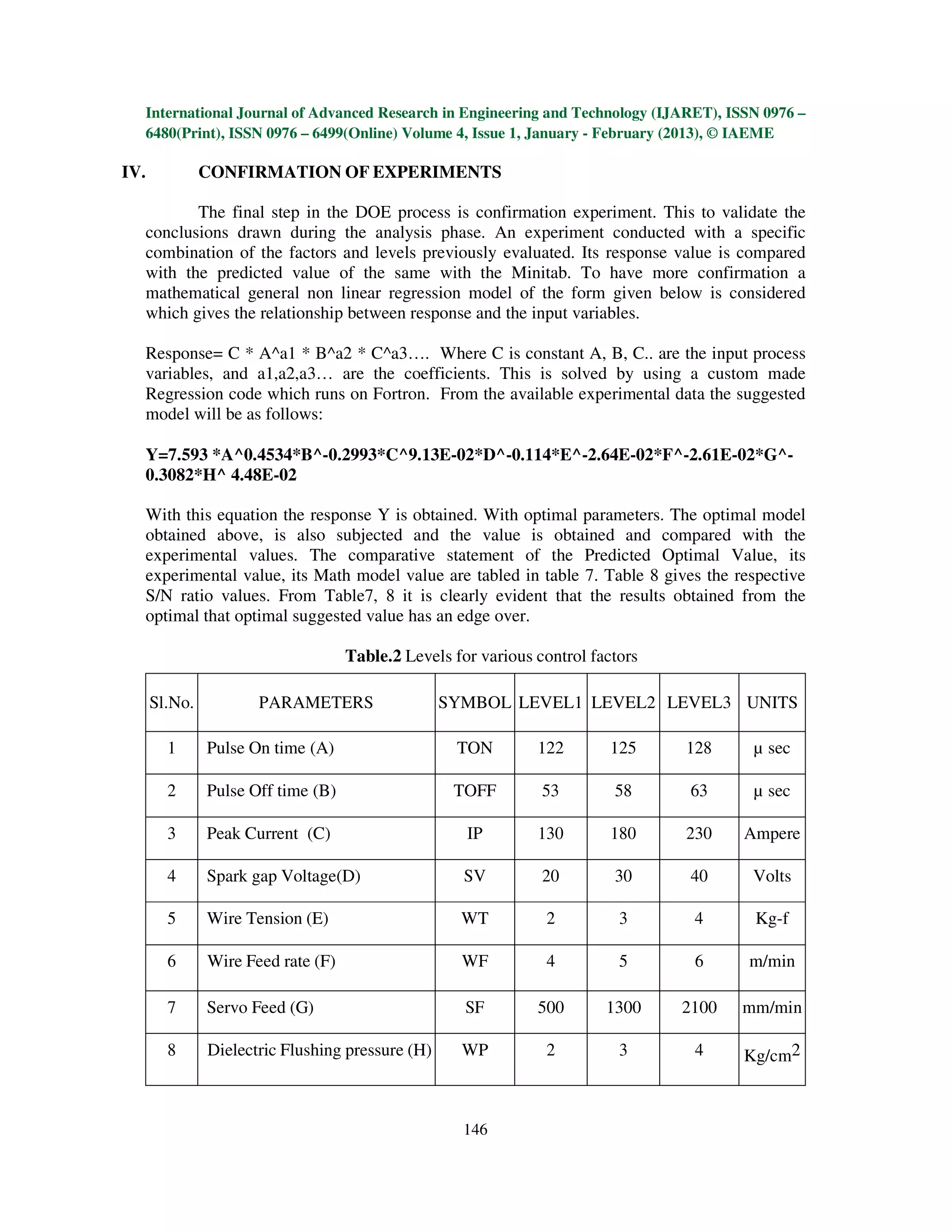 International Journal of Advanced Research in Engineering and Technology (IJARET), ISSN 0976 –
  6480(Print), ISSN 0976 – 6499(Online) Volume 4, Issue 1, January - February (2013), © IAEME

IV.            CONFIRMATION OF EXPERIMENTS

         The final step in the DOE process is confirmation experiment. This to validate the
  conclusions drawn during the analysis phase. An experiment conducted with a specific
  combination of the factors and levels previously evaluated. Its response value is compared
  with the predicted value of the same with the Minitab. To have more confirmation a
  mathematical general non linear regression model of the form given below is considered
  which gives the relationship between response and the input variables.

  Response= C * A^a1 * B^a2 * C^a3…. Where C is constant A, B, C.. are the input process
  variables, and a1,a2,a3… are the coefficients. This is solved by using a custom made
  Regression code which runs on Fortron. From the available experimental data the suggested
  model will be as follows:

  Y=7.593 *A^0.4534*B^-0.2993*C^9.13E-02*D^-0.114*E^-2.64E-02*F^-2.61E-02*G^-
  0.3082*H^ 4.48E-02

  With this equation the response Y is obtained. With optimal parameters. The optimal model
  obtained above, is also subjected and the value is obtained and compared with the
  experimental values. The comparative statement of the Predicted Optimal Value, its
  experimental value, its Math model value are tabled in table 7. Table 8 gives the respective
  S/N ratio values. From Table7, 8 it is clearly evident that the results obtained from the
  optimal that optimal suggested value has an edge over.

                                    Table.2 Levels for various control factors

      Sl.No.          PARAMETERS                  SYMBOL LEVEL1 LEVEL2 LEVEL3 UNITS

        1      Pulse On time (A)                    TON        122        125    128     µ sec

        2      Pulse Off time (B)                  TOFF         53        58      63     µ sec

        3      Peak Current (C)                      IP        130        180    230    Ampere

        4      Spark gap Voltage(D)                  SV         20        30      40     Volts

        5      Wire Tension (E)                     WT          2          3      4      Kg-f

        6      Wire Feed rate (F)                   WF          4          5      6     m/min

        7      Servo Feed (G)                        SF        500       1300    2100   mm/min

        8      Dielectric Flushing pressure (H)     WP          2          3      4     Kg/cm2



                                                    146
 
