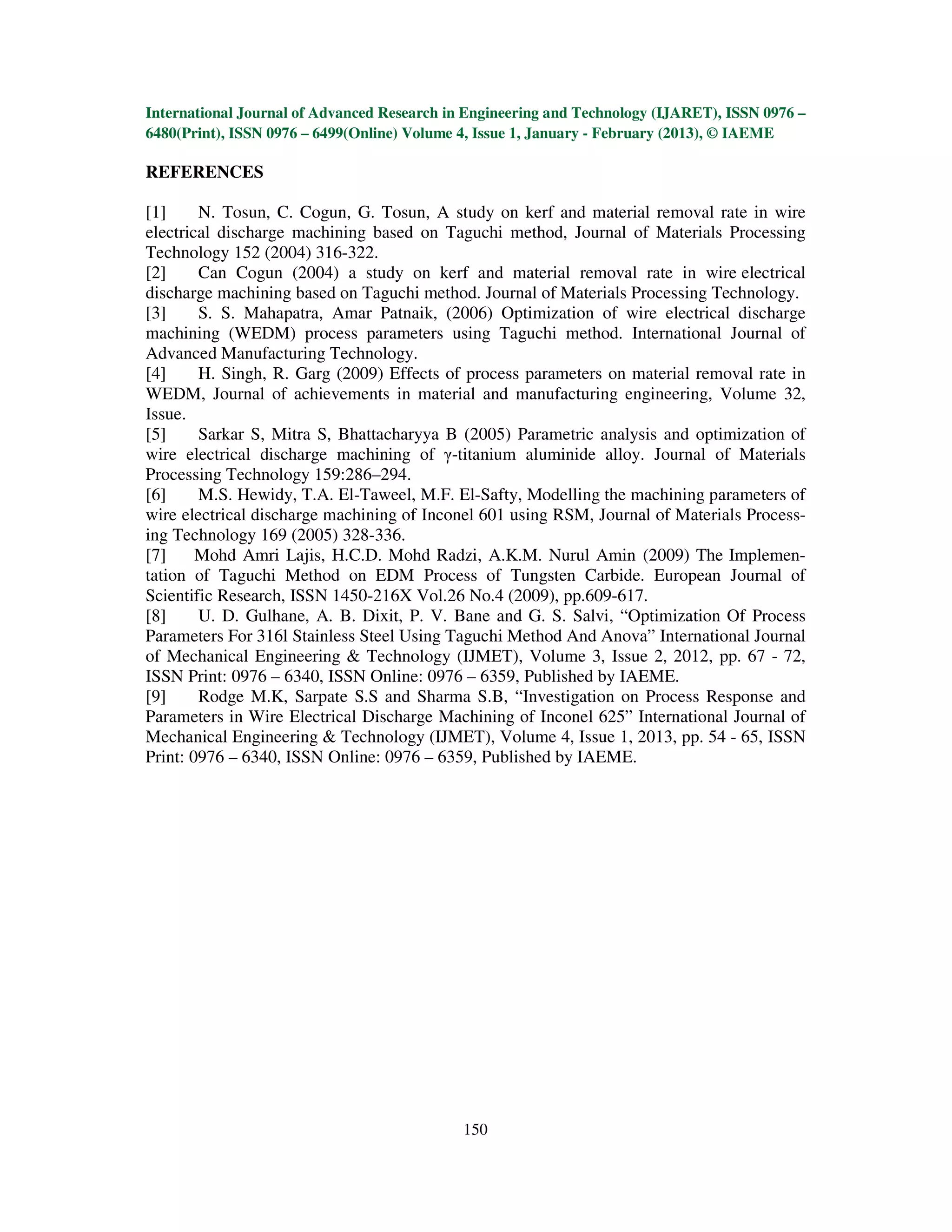 International Journal of Advanced Research in Engineering and Technology (IJARET), ISSN 0976 –
6480(Print), ISSN 0976 – 6499(Online) Volume 4, Issue 1, January - February (2013), © IAEME

REFERENCES

[1]     N. Tosun, C. Cogun, G. Tosun, A study on kerf and material removal rate in wire
electrical discharge machining based on Taguchi method, Journal of Materials Processing
Technology 152 (2004) 316-322.
[2]     Can Cogun (2004) a study on kerf and material removal rate in wire electrical
discharge machining based on Taguchi method. Journal of Materials Processing Technology.
[3]     S. S. Mahapatra, Amar Patnaik, (2006) Optimization of wire electrical discharge
machining (WEDM) process parameters using Taguchi method. International Journal of
Advanced Manufacturing Technology.
[4]     H. Singh, R. Garg (2009) Effects of process parameters on material removal rate in
WEDM, Journal of achievements in material and manufacturing engineering, Volume 32,
Issue.
[5]     Sarkar S, Mitra S, Bhattacharyya B (2005) Parametric analysis and optimization of
wire electrical discharge machining of γ-titanium aluminide alloy. Journal of Materials
Processing Technology 159:286–294.
[6]     M.S. Hewidy, T.A. El-Taweel, M.F. El-Safty, Modelling the machining parameters of
wire electrical discharge machining of Inconel 601 using RSM, Journal of Materials Process-
ing Technology 169 (2005) 328-336.
[7]     Mohd Amri Lajis, H.C.D. Mohd Radzi, A.K.M. Nurul Amin (2009) The Implemen-
tation of Taguchi Method on EDM Process of Tungsten Carbide. European Journal of
Scientific Research, ISSN 1450-216X Vol.26 No.4 (2009), pp.609-617.
[8]     U. D. Gulhane, A. B. Dixit, P. V. Bane and G. S. Salvi, “Optimization Of Process
Parameters For 316l Stainless Steel Using Taguchi Method And Anova” International Journal
of Mechanical Engineering & Technology (IJMET), Volume 3, Issue 2, 2012, pp. 67 - 72,
ISSN Print: 0976 – 6340, ISSN Online: 0976 – 6359, Published by IAEME.
[9]     Rodge M.K, Sarpate S.S and Sharma S.B, “Investigation on Process Response and
Parameters in Wire Electrical Discharge Machining of Inconel 625” International Journal of
Mechanical Engineering & Technology (IJMET), Volume 4, Issue 1, 2013, pp. 54 - 65, ISSN
Print: 0976 – 6340, ISSN Online: 0976 – 6359, Published by IAEME.




                                             150
 
