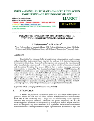 INTERNATIONAL JOURNALEngineering and TechnologyRESEARCH IN
  International Journal of Advanced Research in OF ADVANCED (IJARET), ISSN 0976 –
  6480(Print), ISSN 0976 – 6499(Online) Volume 4, Issue 1, January - February (2013), © IAEME
             ENGINEERING AND TECHNOLOGY (IJARET)
ISSN 0976 - 6480 (Print)
ISSN 0976 - 6499 (Online)
                                                                         IJARET
Volume 4, Issue 1, January- February (2013), pp. 142-150
© IAEME: www.iaeme.com/ijaret.asp                                       ©IAEME
Journal Impact Factor (2012): 2.7078 (Calculated by GISI)
www.jifactor.com



              PARAMETRIC OPTIMIZATION FOR CUTTING SPEED – A
                STATISTICAL REGRESSION MODELING FOR WEDM

                                S V Subrahmanyam1, M. M. M. Sarcar2
      1
          Asst Professor, Dept of Mechanical Engg, GVP College of Engineering, Vizag, A.P. India
      2
          Professor and HOD of Mechanical Engg., A.U. College of Engineering, Vizag, A.P. India


  ABSTRACT

          Better finish, low tolerance, higher production rate, miniaturization, complex shapes
  and profiles of the harder, newer, latest materials like hardened steel, titanium, high strength
  temperature resistant alloy, fiber-reinforced composites and ceramics is the present demand
  of the manufacturing industries such as Aerospace, nuclear, missile, turbine, automobile, tool
  and die making. To satisfy these needs a different class of modern machining techniques,
  unconventional in nature, like Wire Electrical discharge Machining (WEDM) emerged. In
  WEDM the material removal takes place due to thermal erosion. In this process there is no
  contact between the tool and work. In WEDM rough machining produces lesser accuracy and
  surface finish, while finish machining produces less surface roughness with less speed. To get
  optimum process parameters for higher cutting efficiency and accuracy is very difficult.
  Hence, the objective of this paper is, to improve the Cutting Speed and to optimize the effects
  of eight input process parameters on cutting speed during the machining of hot die steel (EN-
  31) using Taguchi L27(38) orthogonal array (OA) as design of experiments (DOE).

  Keywords: EN31, Cutting Speed, Orthogonal array, WEDM

 I.           INTRODUCTION

          In WEDM the process of Metal erosion effect takes place when electric sparks are
  generated between the work piece and a wire electrode flushed or immersed in the dielectric
  fluid. The WEDM machining plays a major role in manufacturing sectors especially
  industries like aerospace, ordinance, automobile and general engineering etc. WEDM
  machining process parameters can be optimized by using taguchi method. Taguch method is
  based on Orthogonal Array, which provides a set of experiments which are well balanced and
  reduces variance for control parameters during the experimentation. Nihat Tosun et al [1] find

                                                  142
 
