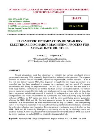 International Journal of Advanced Research in Engineering and Technology (IJARET), ISSN 0976 –
6480(Print), ISSN 0976 – 6499(Online), Volume 6, Issue 1, January (2015), pp. 99-114 © IAEME
99
PARAMETRIC OPTIMIZATION OF NEAR DRY
ELECTRICAL DISCHARGE MACHINING PROCESS FOR
AISI SAE D-2 TOOL STEEL
Mane S.G.1
, Hargude N.V.2
1,2
Department of Mechanical Engineering,
PVPIT Budhgaon, Sangli 416416,Maharashtra, India.
ABSTRACT
Present dissertation work has attempted to optimize the various significant process
parameters for near dry EDM process by Taguchi method and design of experiments. The response
variables are material removal rate (MRR), the surface roughness (SR) and tool wear rate (TWR). A
low cost mist delivery system (MQL fluid dispenser) to supply the mist (liquid-gas mixture) at a
controlled rate has been developed to conduct the experiments and has served it’s purpose
exceptionally well during the experimentation. The AISI SAE D-2 tool steel has been used as a
work-piece material. The kerosene air mixture has been used as a dielectric medium. The various
process parameters selected for the study were discharge current, gap voltage, pulse on time, duty
factor, air pressure and electrode material. A standard L18 orthogonal array was selected for design
of experiments. The results obtained from the experimental runs were analyzed by using Minitab15
software. ANOVA for S/N ratios was done to find the most contributing process parameters
affecting the MRR, TWR and SR. The best parametric settings for each of the maximum MRR,
minimum TWR and minimum SR were determined with the help of ANOVA. The corresponding
values of the response parameters were also calculated using mathematical formulae and confirmed
by performing validation experimentation. From the present experimental study, it is observed that
MRR, TWR and SR in near dry EDM process are mainly affected by the discharge current and
electrode material. Copper-tungsten electrode material exhibited lower SR and low TWR than that of
the copper electrode but higher MRR was obtained with copper electrode.
Keywords: Near dry EDM, Design of experiments, Taguchi method, ANOVA, MRR, SR, TWR.
INTERNATIONAL JOURNAL OF ADVANCED RESEARCH IN ENGINEERING
AND TECHNOLOGY (IJARET)
ISSN 0976 - 6480 (Print)
ISSN 0976 - 6499 (Online)
Volume 6, Issue 1, January (2015), pp. 99-114
© IAEME: www.iaeme.com/ IJARET.asp
Journal Impact Factor (2015): 8.5041 (Calculated by GISI)
www.jifactor.com
IJARET
© I A E M E
 