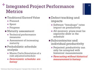 +
n Traditional EarnedValue
n Planned
n Spent
n Progress
n Maturity assessment
n Technical performance
measures
n Assessment of increasing
maturity
n Probabilistic schedule
analysis
n Monte Carlo Simulation of a
risk adjusted schedule
n Deterministic schedules are
fantasy
n Defect tracking and
impacts
n Software “breakage” rates
impact on productivity
n All recovery plans must be
explicitly show in the
schedule
n Subcontractor and
individual productivity
n Projected productivity can
only be accepted with
historical measurements
n Forecasting without historical
measurement is fantasy
Integrated Project Performance
Metrics
Performance–Based Project Management®, Copyright © Glen B. Alleman, 2002 - 2016
12
 