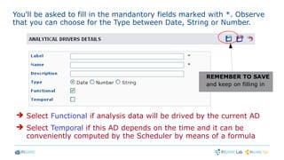 You'll be asked to fill in the mandantory fields marked with *. Observe
that you can choose for the Type between Date, String or Number.
REMEMBER TO SAVE
and keep on filling in
➔ Select Functional if analysis data will be drived by the current AD
➔ Select Temporal if this AD depends on the time and it can be
conveniently computed by the Scheduler by means of a formula
 