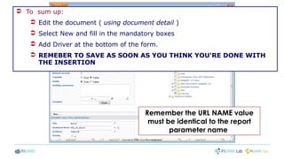  To sum up:
 Edit the document ( using document detail )
 Select New and fill in the mandatory boxes
 Add Driver at the bottom of the form.
 REMEBER TO SAVE AS SOON AS YOU THINK YOU'RE DONE WITH
THE INSERTION
Remember the URL NAME value
must be identical to the report
parameter name
 