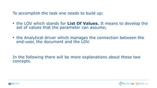 To accomplish the task one needs to build up:
●
the LOV which stands for List Of Values. It means to develop the
set of values that the parameter can assume;
●
the Analytical driver which manages the connection between the
end-user, the document and the LOV.
In the following there will be more explanations about these two
concepts.
 
