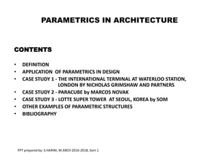 PARAMETRICS IN ARCHITECTURE
CONTENTS
• DEFINITION
• APPLICATION OF PARAMETRICS IN DESIGN
• CASE STUDY 1 - THE INTERNATIONAL TERMINAL AT WATERLOO STATION,
LONDON BY NICHOLAS GRIMSHAW AND PARTNERS
• CASE STUDY 2 - PARACUBE by MARCOS NOVAK
• CASE STUDY 3 - LOTTE SUPER TOWER AT SEOUL, KOREA by SOM
• OTHER EXAMPLES OF PARAMETRIC STRUCTURES
• BIBLIOGRAPHY
PPT prepared by: S.HARINI, M.ARCH 2016-2018, Sem 1
 