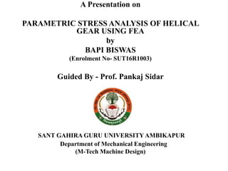 SANT GAHIRA GURU UNIVERSITY AMBIKAPUR
Department of Mechanical Engineering
(M-Tech Machine Design)
A Presentation on
PARAMETRIC STRESS ANALYSIS OF HELICAL
GEAR USING FEA
by
BAPI BISWAS
(Enrolment No- SUT16R1003)
Guided By - Prof. Pankaj Sidar
 