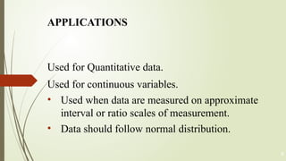 Used for Quantitative data.
Used for continuous variables.
• Used when data are measured on approximate
interval or ratio scales of measurement.
• Data should follow normal distribution.
4
APPLICATIONS
 