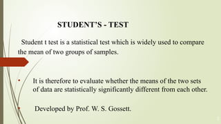 STUDENT’S - TEST
Student t test is a statistical test which is widely used to compare
the mean of two groups of samples.
• It is therefore to evaluate whether the means of the two sets
of data are statistically significantly different from each other.
• Developed by Prof. W. S. Gossett.
5
 