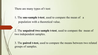 There are many types of t test:
1. The one-sample t-test, used to compare the mean of a
population with a theoretical value.
2. The unpaired two sample t-test, used to compare the mean of
two independent samples.
3. The paired t-test, used to compare the means between two related
groups of samples.
7
 