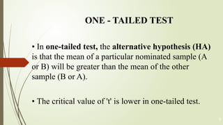 ONE - TAILED TEST
• In one-tailed test, the alternative hypothesis (HA)
is that the mean of a particular nominated sample (A
or B) will be greater than the mean of the other
sample (B or A).
• The critical value of 't' is lower in one-tailed test.
9
 