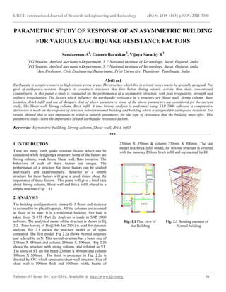 IJRET: International Journal of Research in Engineering and Technology eISSN: 2319-1163 | pISSN: 2321-7308
__________________________________________________________________________________________
Volume: 03 Issue: 04 | Apr-2014, Available @ http://www.ijret.org 36
PARAMETRIC STUDY OF RESPONSE OF AN ASYMMETRIC BUILDING
FOR VARIOUS EARTHQUAKE RESISTANCE FACTORS
Sundareson A1
, Ganesh Baravkar2
, Vijaya Sarathy R3
1
PG Student, Applied Mechanics Department, S.V.National Institute of Technology, Surat, Gujarat, India
2
PG Student, Applied Mechanics Department, S.V.National Institute of Technology, Surat, Gujarat, India
3
Asst.Professor, Civil Engineering Department, Prist University, Thanjavur, Tamilnadu, India
Abstract
Earthquake is a major concern in high seismic prone areas. The structure which lies in seismic zones are to be specially designed. The
goal of earthquake-resistant design is to construct structures that fare better during seismic activity than their conventional
counterparts. In this paper a study is conducted on the performance of a asymmetric structure, with plan irregularity, strength and
stiffness irregularities. The factors which influence the earthquake resistance in a structure are Shear wall, Strong column, Base
isolation, Brick infill and use of dampers. Out of above parameters, some of the above parameters are considered for the current
study, like Shear wall, Strong column, Brick infill. A time history analysis is performed using SAP 2000 software, a comparative
discussion is made on the response of structure between normal building and building which is designed for earthquake resistant. The
results showed that it was important to select a suitable parameter, for the type of resistance that the building must offer. This
parametric study clears the importance of each earthquake resistance factors.
Keywords: Asymmetric building, Strong column, Shear wall, Brick infill
-----------------------------------------------------------------------***-----------------------------------------------------------------------
1. INTRODUCTON
There are many earth quake resistant factors which can be
considered while designing a structure. Some of the factors are
Strong column, weak beam, Shear wall, Base isolation. The
behaviors of each of these factors are unique. The
performance of a structure for these factors can be studied
analytically and experimentally. Behavior of a simple
structure for these factors will give a good vision about the
importance of these factors. This paper will give a brief idea
about Strong column, Shear wall and Brick infill placed in a
simple structure (Fig: 1.1)
2. ANALYSIS
The building configuration is simple G+3 floors and staircase
is assumed to be placed separate. All the columns are assumed
as fixed in its base. It is a residential building, live load is
taken from IS 875 (Part 2). Analysis is made in SAP 2000
software. The analytical model of the structure is shown in fig
2.2. Time history of Buij(26th Jan 2001) is used for dynamic
analysis. Fig 2.1 shows the structure model of all types
compared. The first model Fig 2.2a shows Normal structure
and referred to as N. This normal structure has a beam size of
230mm X 450mm and column 230mm X 300mm. Fig 2.2b
shows the structure with strong column, and referred as ST.
The sizes of ST are for beam 230mm X 450mm and column
300mm X 500mm. The third is presented in Fig. 2.2c is
denoted by SW, which represents shear wall structure. Size of
shear wall is 100mm thick and 1000mm width, beams of
230mm X 450mm & column 230mm X 300mm. The last
model is a Brick infill model, for this the structure is covered
with the masonry 230mm brick infill and represented by BI.
Fig: 1.1 Plan view of Fig: 2.1 Bending moment of
the Building Normal building
 