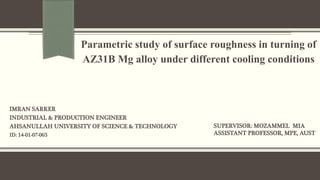 IMRAN SARKER
INDUSTRIAL & PRODUCTION ENGINEER
AHSANULLAH UNIVERSITY OF SCIENCE & TECHNOLOGY
ID: 14-01-07-065
Parametric study of surface roughness in turning of
AZ31B Mg alloy under different cooling conditions
SUPERVISOR: MOZAMMEL MIA
ASSISTANT PROFESSOR, MPE, AUST
 