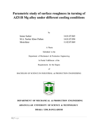 1 | P a g e
Parametric study of surface roughness in turning of
AZ31B Mg alloy under different cooling conditions
by
Imran Sarker 14.01.07.065
M.A. Nasher Khan Pathan 14.01.07.094
MoinAkter 11.02.07.069
A Thesis
Submitted to the
Department of Mechanical & Production Engineering
In Partial Fulfillment of the
Requirements for the Degree
of
BACHELOR OF SCIENCE IN INDUSTRIAL & PRODUCTION ENGINEERING
DEPARTMENT OF MECHANICAL & PRODUCTION ENGINEERING
AHSANULLAH UNIVERSITY OF SCIENCE & TECHNOLOGY
DHAKA 1208, BANGLADESH
 