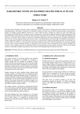 IJRET: International Journal of Research in Engineering and Technology eISSN: 2319-1163 | pISSN: 2321-7308
_______________________________________________________________________________________
Volume: 04 Issue: 04 | Apr-2015, Available @ http://www.ijret.org 452
PARAMETRIC STUDY ON SLENDER COLUMN FOR FLAT PLATE
STRUCTURE
Shinde S. S1
, Patil P. S2
1
PG Scholar, Department of Civil Engineering, RIT Islampur, Maharashtra, India
2
Professor, Department of Civil Engineering, RIT Islampur, Maharashtra, India
Abstract
This paper deals with effect of slender column on flat plate structure. The column is called slender if the height of is increased for
functional purpose. The study is conducted on 18 flat-plate reinforced cement concrete (RCC) structural models. Among these18
models, 54 columns at three different locations (i.e. corner, edge and inner columns) are chosen for study. The models are
developed using ETABS Software. Parametric study is performed by considering six different height of column ranging from 3048
mm to 6858 mm, using an increment of 762 mm along with three slab panels of size 4572 mm x 4572 mm, 6096 mm x6096 mm and
7620 mm x 7620 mm with five panels in both ways, considering both gravity and environmental load. The effect of slenderness
ratio on load carrying capacity, design load and steel ratio is considered along with this the effect of additional moment due to
slender compression member is also taken into account. It is observed that, columns in flat-plate structures are generally very
sensitive if they are slender. It is observed that as the column length increases from 5502 mm and further, the steel ratio suddenly
increases and it exceeds maximum allowed. As slenderness ratio increases, ratio of design load to the critical buckling load
increases. Also resulting in increase of additional moment, decreasing load carrying capacity of column. This forces the design
engineer to study effect of different parameter of the structure while designing high rise flat plate structure.
Keywords: Flat Plate Structure, ETABS, Slenderness, Environmental load, design load and buckling load.
--------------------------------------------------------------------***----------------------------------------------------------------------
1. INTRODUCTION
The slender column is one having smaller cross sectional
dimensions as compared to its length. In a structure, a
slender column has less strength as compared to short
column with the same sectional area. Due to this the slender
column carries lesser load as compared to the short column.
Generally in India the two type of structure is constructed
such as beam-column frame structure and flat plat structure
including sway & non sway frame.
Slender columns are those members whose ultimate load
carrying capacities are affected by the slenderness effect,
which produces additional bending stresses or instability of
columns. Therefore, evaluation of a slender column involves
consideration of the column length in addition to its cross
section. The column having ratio of effective length to its
list lateral dimension exceed or equal to 12 according to IS
456-2000 is treated as slender column.
The slender column is developed in multistoried structure
due to increasing ground floor height for functional purpose
or architectural purpose. On the other hand, the modern
trend is towards taller and slender structures.
Flat plate buildings have been damaged on a very large
scale, because these structure are analyzed and designed as
per IS code. Hence it is required to evaluate actual
performance of flat plate structure subjected to dynamic and
gravity loads.
2. MODELLING AND ANALYSIS
2.1 Model Development
ETABS version 9.7.4 is chosen for the parametric study. All
the flat-plate models consist of G+12 stories and are of a
square shape building with opening at middle. Every floor
consists of five panels in each direction and a shear wall at
the middle of the building. The foundation for columns and
shear walls are assigned as fixed support.
The ground floor is increased from 3048 mm to 6858 mm
height with an increment of 762 mm for the parametric
study purposes. The other story height is 3048 mm and kept
unchanged in all structures and analysed.
The clear cover of concrete column is 30 mm. The
compressive strength of concrete is 25 MPa. Strength of
steel is 500 MPa and Modulus of Elasticity is 25000
(N/mm2
).
2.2 Problem Statement
The parametric study of 18 models (3 models for each
floor panel size having 6 varying column lengths) is done
for flat-plate structure with opening at the middle of
building with tube shape shear wall of 230 mm thickness in
core of the structure. Following are three cases of slab panel
sizes designed by direct design method using IS 456-2000
and all slab depth is safe for shear.
 