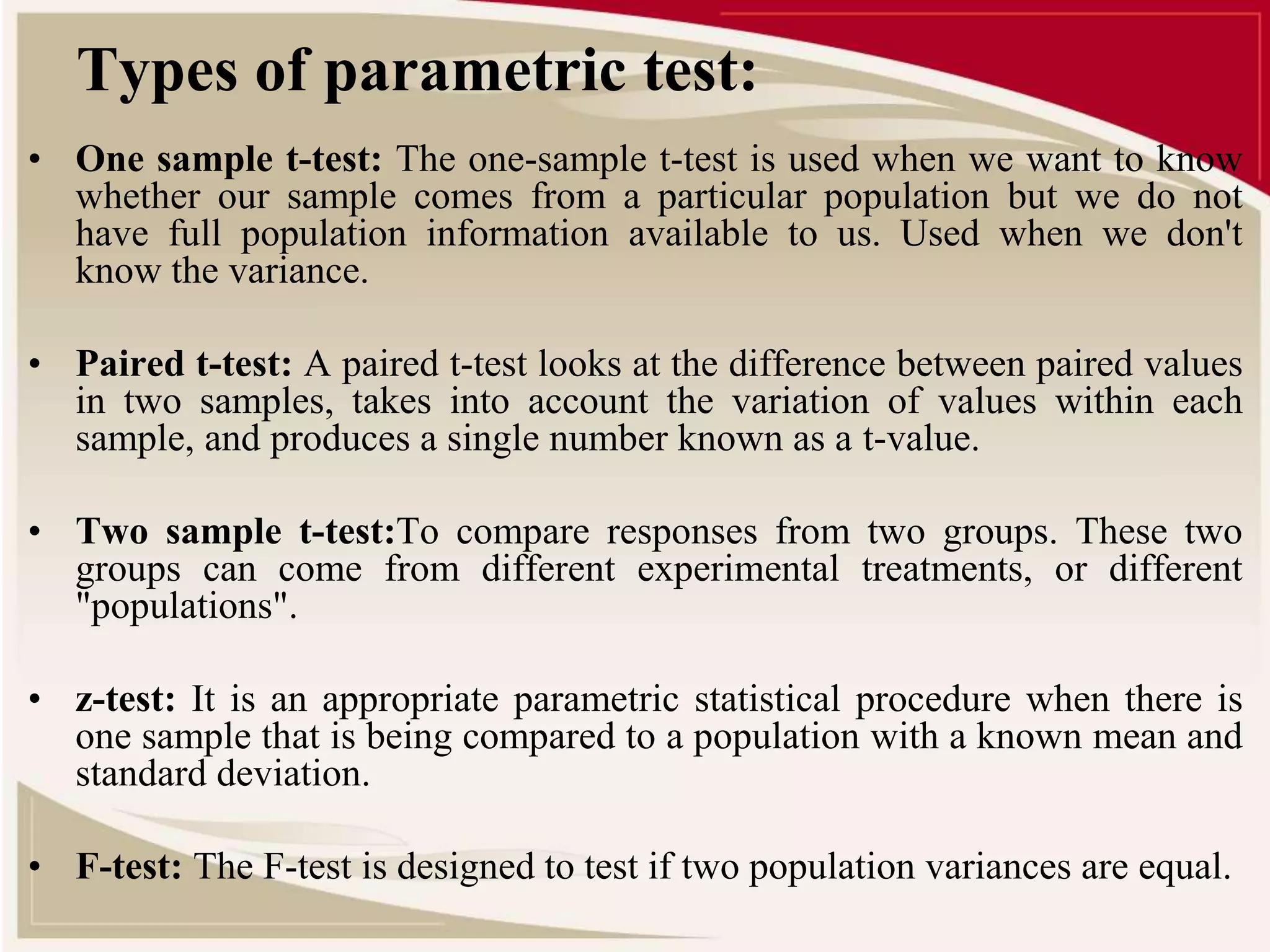 Types of parametric test: 
• One sample t-test: The one-sample t-test is used when we want to know 
whether our sample comes from a particular population but we do not 
have full population information available to us. Used when we don't 
know the variance. 
• Paired t-test: A paired t-test looks at the difference between paired values 
in two samples, takes into account the variation of values within each 
sample, and produces a single number known as a t-value. 
• Two sample t-test:To compare responses from two groups. These two 
groups can come from different experimental treatments, or different 
"populations". 
• z-test: It is an appropriate parametric statistical procedure when there is 
one sample that is being compared to a population with a known mean and 
standard deviation. 
• F-test: The F-test is designed to test if two population variances are equal. 
 