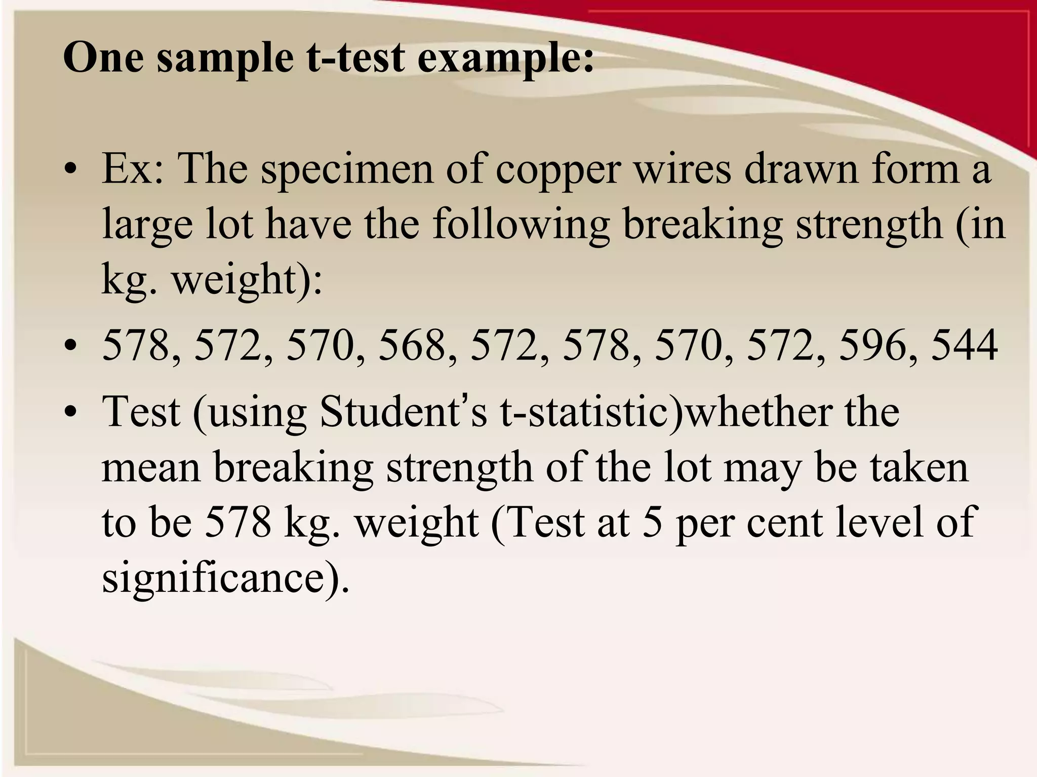 One sample t-test example: 
• Ex: The specimen of copper wires drawn form a 
large lot have the following breaking strength (in 
kg. weight): 
• 578, 572, 570, 568, 572, 578, 570, 572, 596, 544 
• Test (using Student’s t-statistic)whether the 
mean breaking strength of the lot may be taken 
to be 578 kg. weight (Test at 5 per cent level of 
significance). 
 