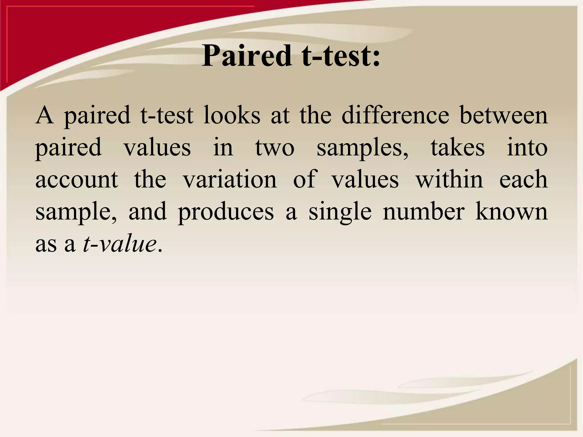 Paired t-test: 
A paired t-test looks at the difference between 
paired values in two samples, takes into 
account the variation of values within each 
sample, and produces a single number known 
as a t-value. 
 