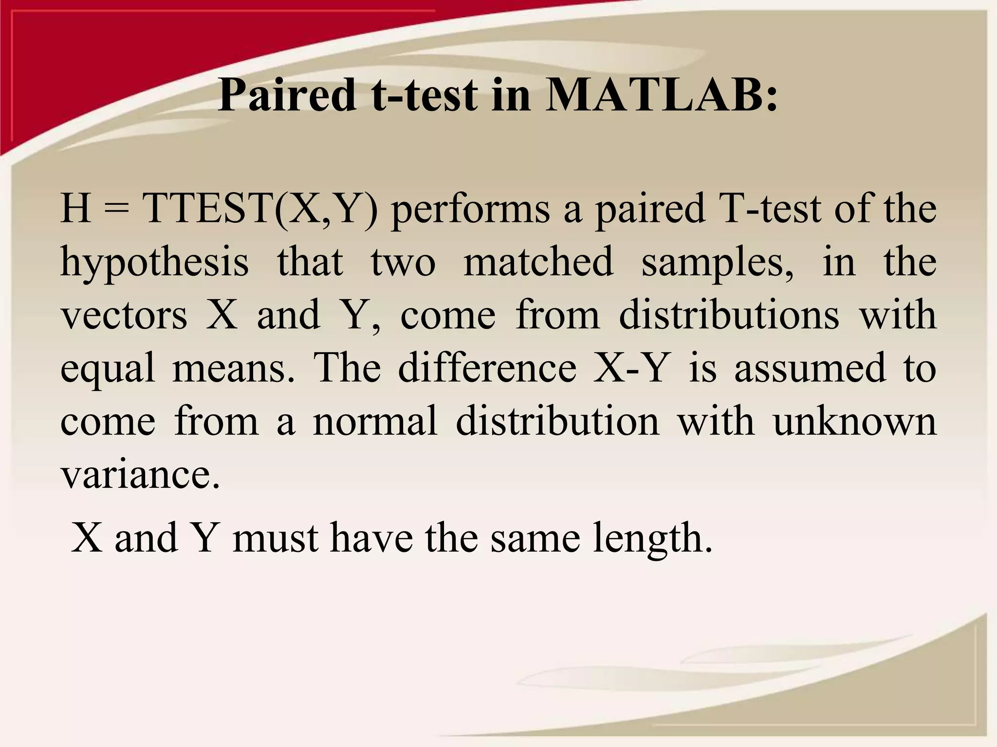 Paired t-test in MATLAB: 
H = TTEST(X,Y) performs a paired T-test of the 
hypothesis that two matched samples, in the 
vectors X and Y, come from distributions with 
equal means. The difference X-Y is assumed to 
come from a normal distribution with unknown 
variance. 
X and Y must have the same length. 
 