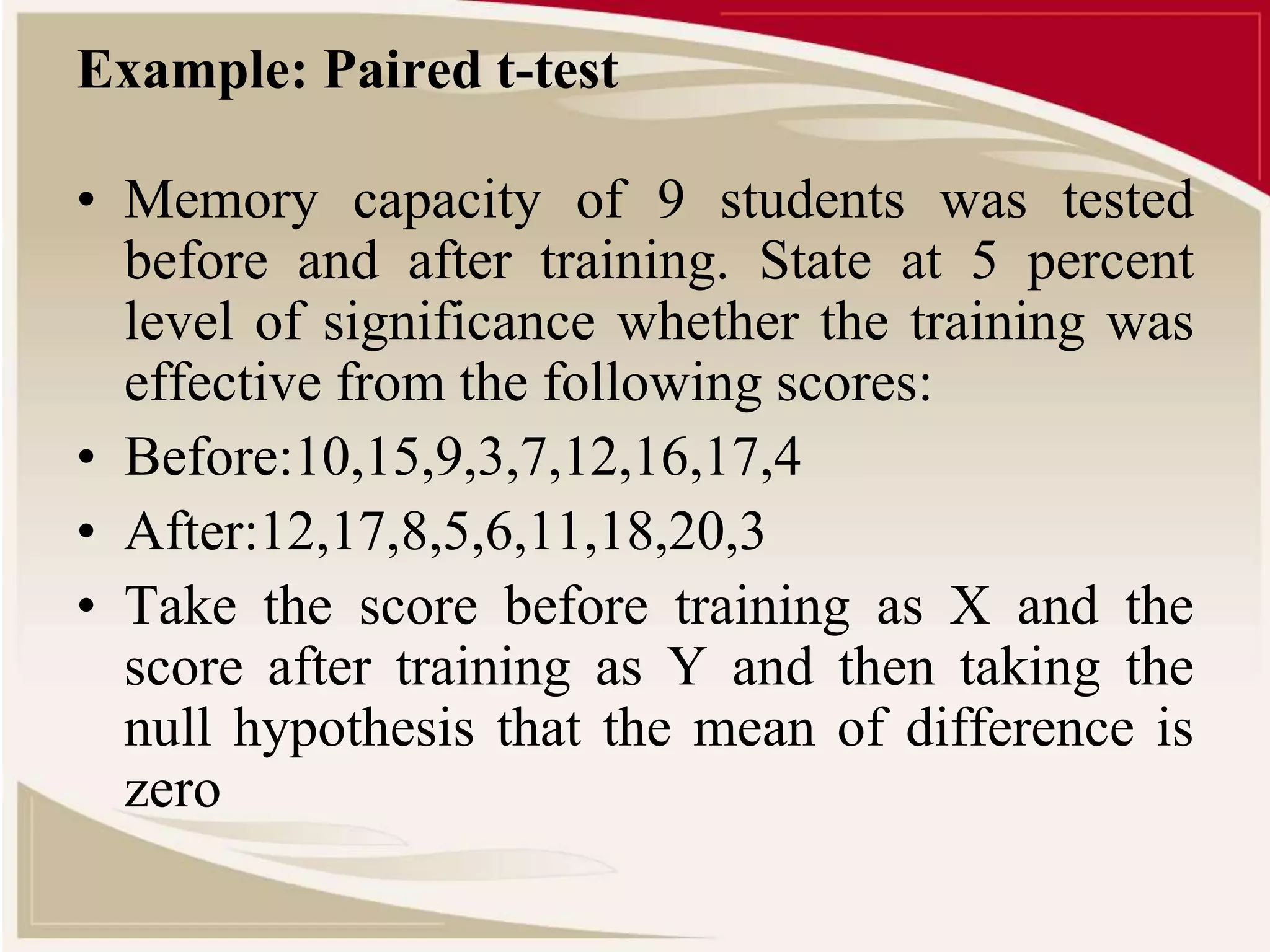 Example: Paired t-test 
• Memory capacity of 9 students was tested 
before and after training. State at 5 percent 
level of significance whether the training was 
effective from the following scores: 
• Before:10,15,9,3,7,12,16,17,4 
• After:12,17,8,5,6,11,18,20,3 
• Take the score before training as X and the 
score after training as Y and then taking the 
null hypothesis that the mean of difference is 
zero 
 