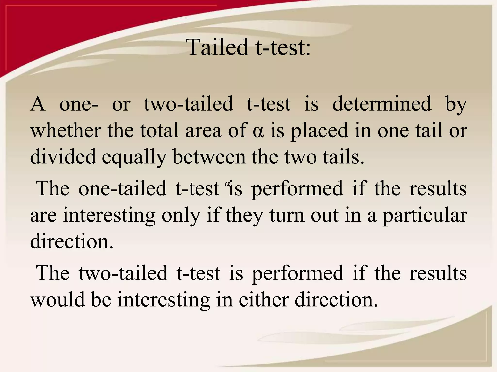 Tailed t-test: 
A one- or two-tailed t-test is determined by 
whether the total area of α is placed in one tail or 
divided equally between the two tails. 
The one-tailed t-test  
is performed if the results 
are interesting only if they turn out in a particular 
direction. 
The two-tailed t-test is performed if the results 
would be interesting in either direction. 
 