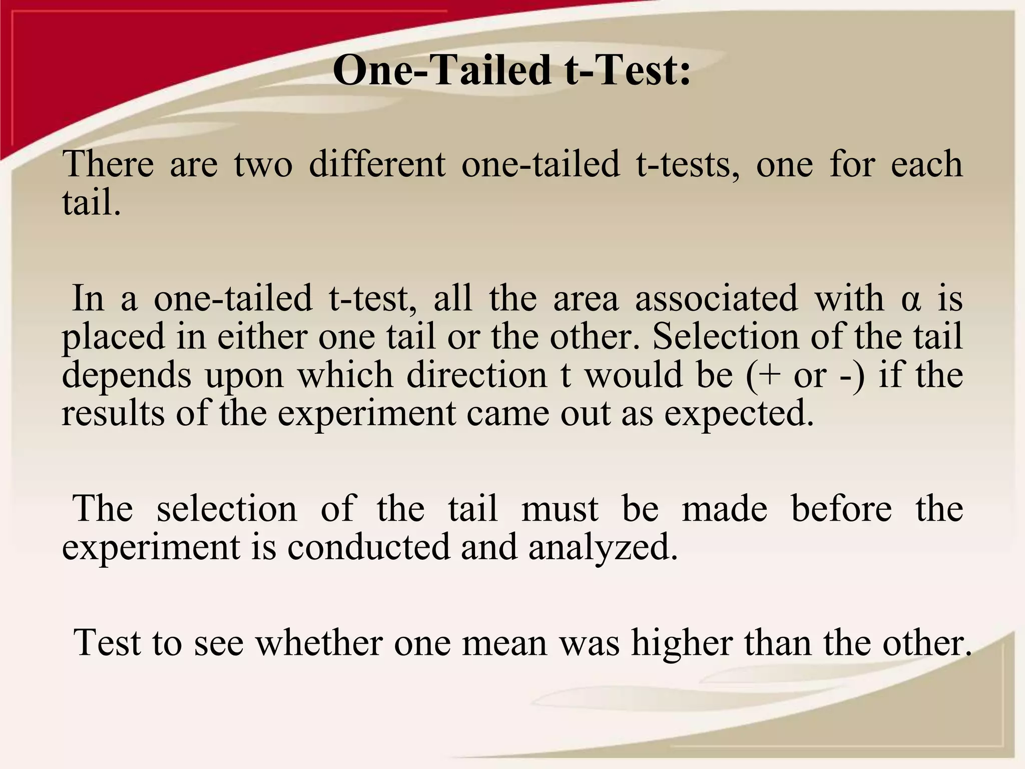 One-Tailed t-Test: 
There are two different one-tailed t-tests, one for each 
tail. 
In a one-tailed t-test, all the area associated with α is 
placed in either one tail or the other. Selection of the tail 
depends upon which direction t would be (+ or -) if the 
results of the experiment came out as expected. 
The selection of the tail must be made before the 
experiment is conducted and analyzed. 
Test to see whether one mean was higher than the other. 
 