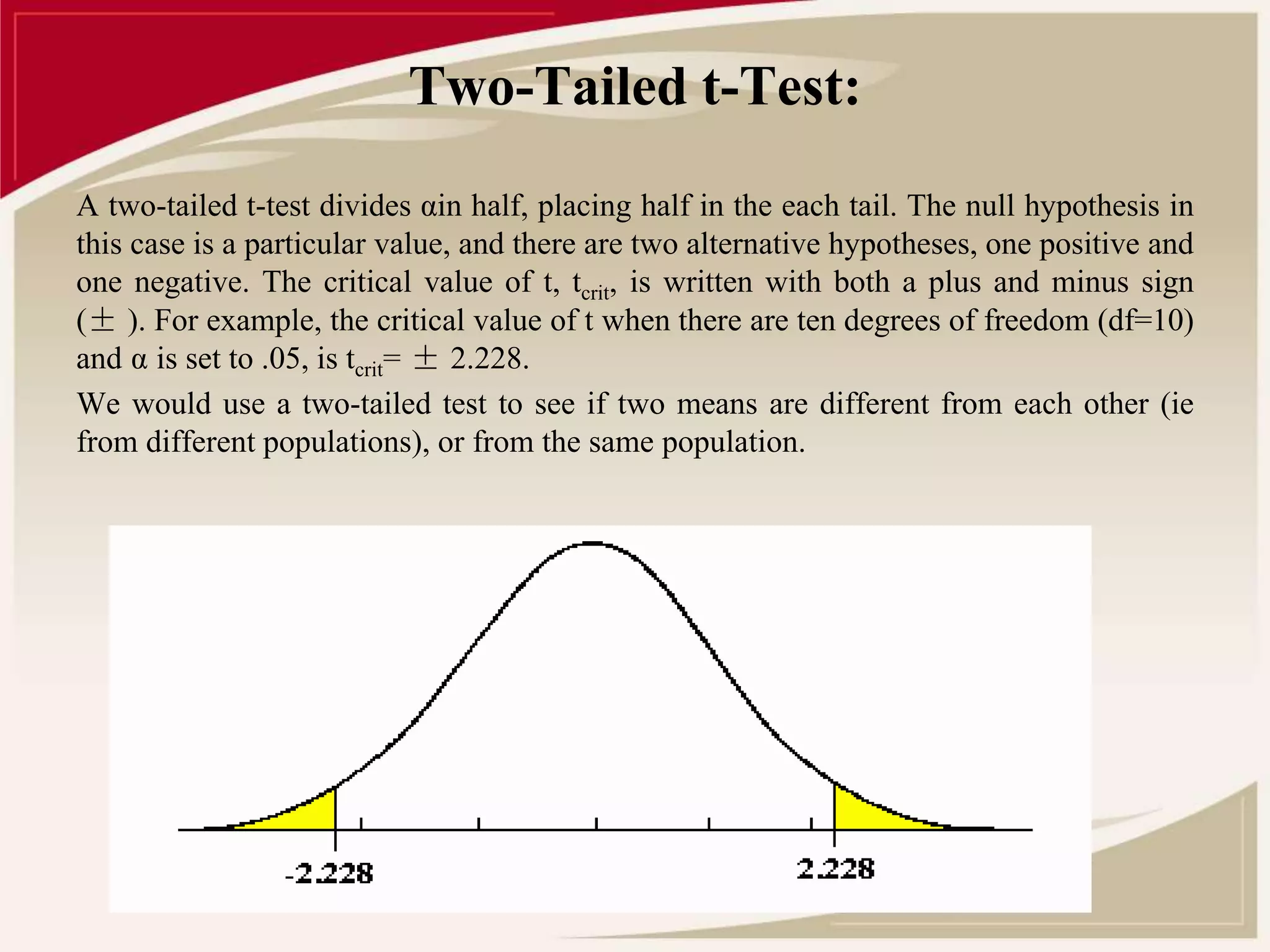 Two-Tailed t-Test: 
A two-tailed t-test divides αin half, placing half in the each tail. The null hypothesis in 
this case is a particular value, and there are two alternative hypotheses, one positive and 
one negative. The critical value of t, tcrit, is written with both a plus and minus sign 
(± ). For example, the critical value of t when there are ten degrees of freedom (df=10) 
and α is set to .05, is tcrit= ± 2.228. 
We would use a two-tailed test to see if two means are different from each other (ie 
from different populations), or from the same population. 
 