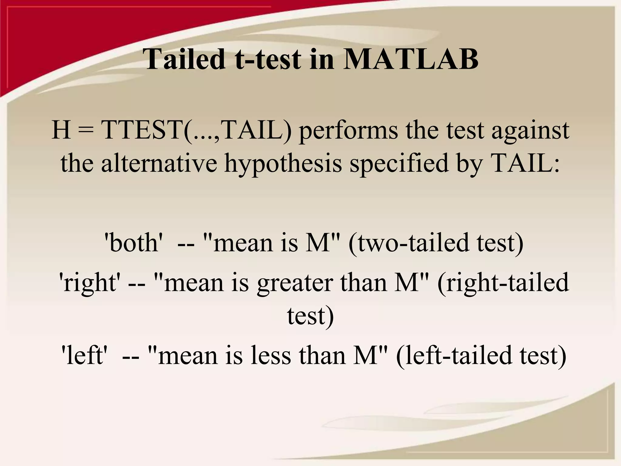 Tailed t-test in MATLAB 
H = TTEST(...,TAIL) performs the test against 
the alternative hypothesis specified by TAIL: 
'both' -- "mean is M" (two-tailed test) 
'right' -- "mean is greater than M" (right-tailed 
test) 
'left' -- "mean is less than M" (left-tailed test) 
 