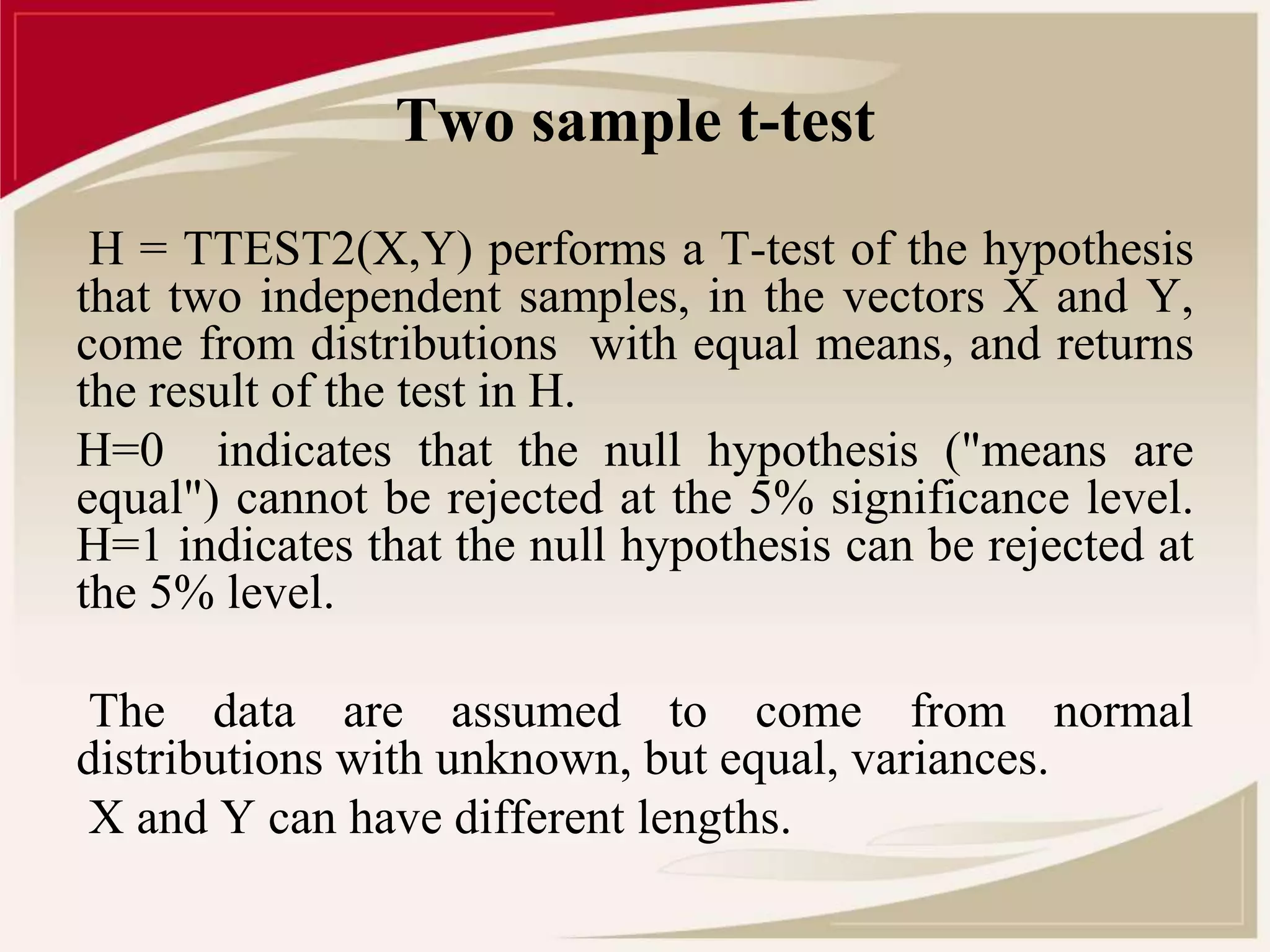 Two sample t-test 
H = TTEST2(X,Y) performs a T-test of the hypothesis 
that two independent samples, in the vectors X and Y, 
come from distributions with equal means, and returns 
the result of the test in H. 
H=0 indicates that the null hypothesis ("means are 
equal") cannot be rejected at the 5% significance level. 
H=1 indicates that the null hypothesis can be rejected at 
the 5% level. 
The data are assumed to come from normal 
distributions with unknown, but equal, variances. 
X and Y can have different lengths. 
 