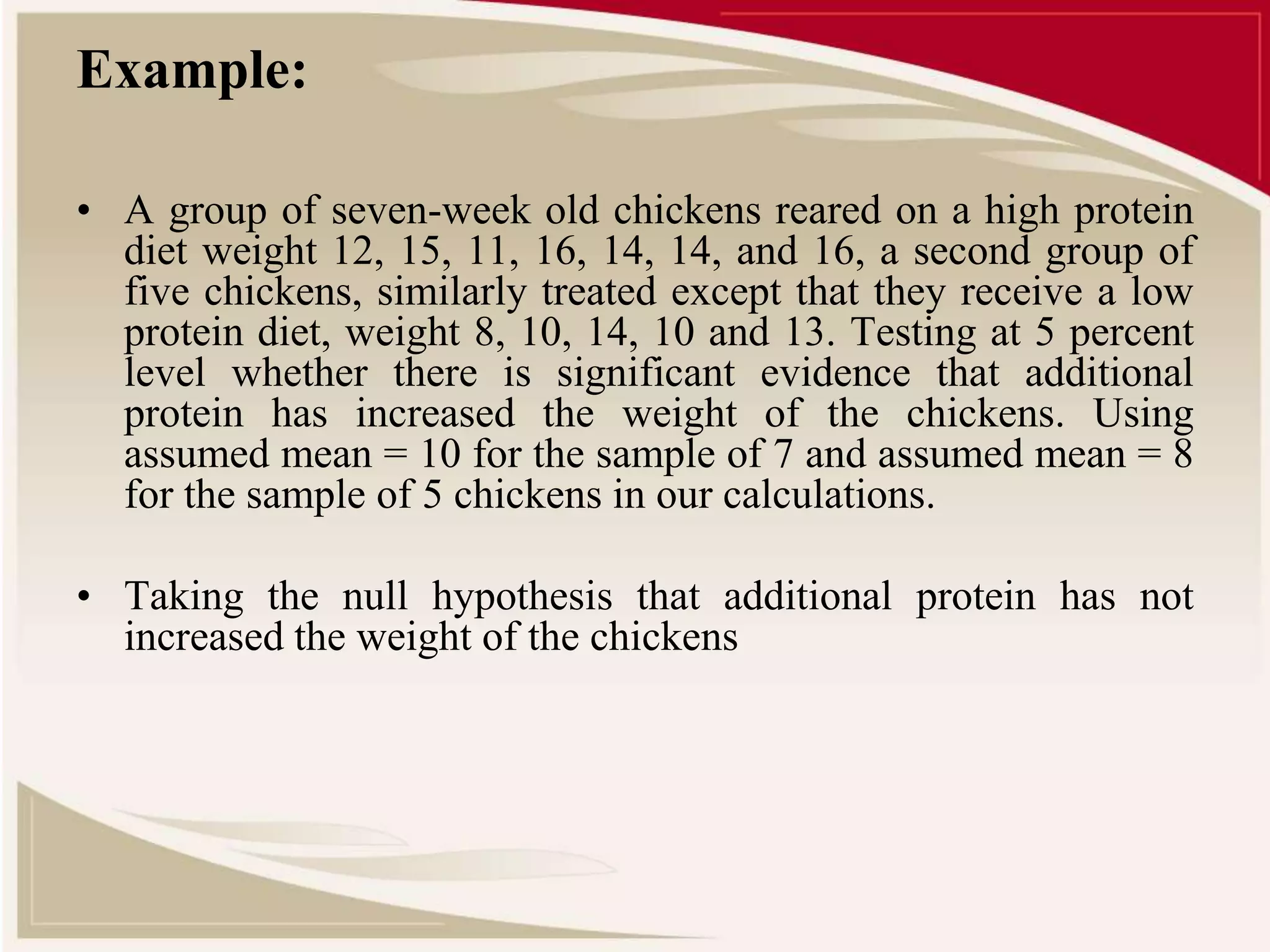 Example: 
• A group of seven-week old chickens reared on a high protein 
diet weight 12, 15, 11, 16, 14, 14, and 16, a second group of 
five chickens, similarly treated except that they receive a low 
protein diet, weight 8, 10, 14, 10 and 13. Testing at 5 percent 
level whether there is significant evidence that additional 
protein has increased the weight of the chickens. Using 
assumed mean = 10 for the sample of 7 and assumed mean = 8 
for the sample of 5 chickens in our calculations. 
• Taking the null hypothesis that additional protein has not 
increased the weight of the chickens 
 