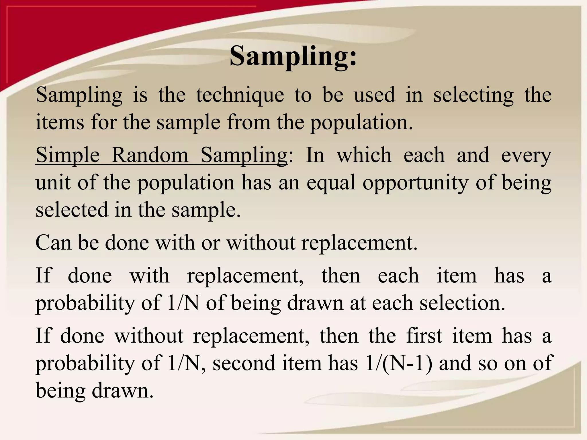 Sampling: 
Sampling is the technique to be used in selecting the 
items for the sample from the population. 
Simple Random Sampling: In which each and every 
unit of the population has an equal opportunity of being 
selected in the sample. 
Can be done with or without replacement. 
If done with replacement, then each item has a 
probability of 1/N of being drawn at each selection. 
If done without replacement, then the first item has a 
probability of 1/N, second item has 1/(N-1) and so on of 
being drawn. 
 