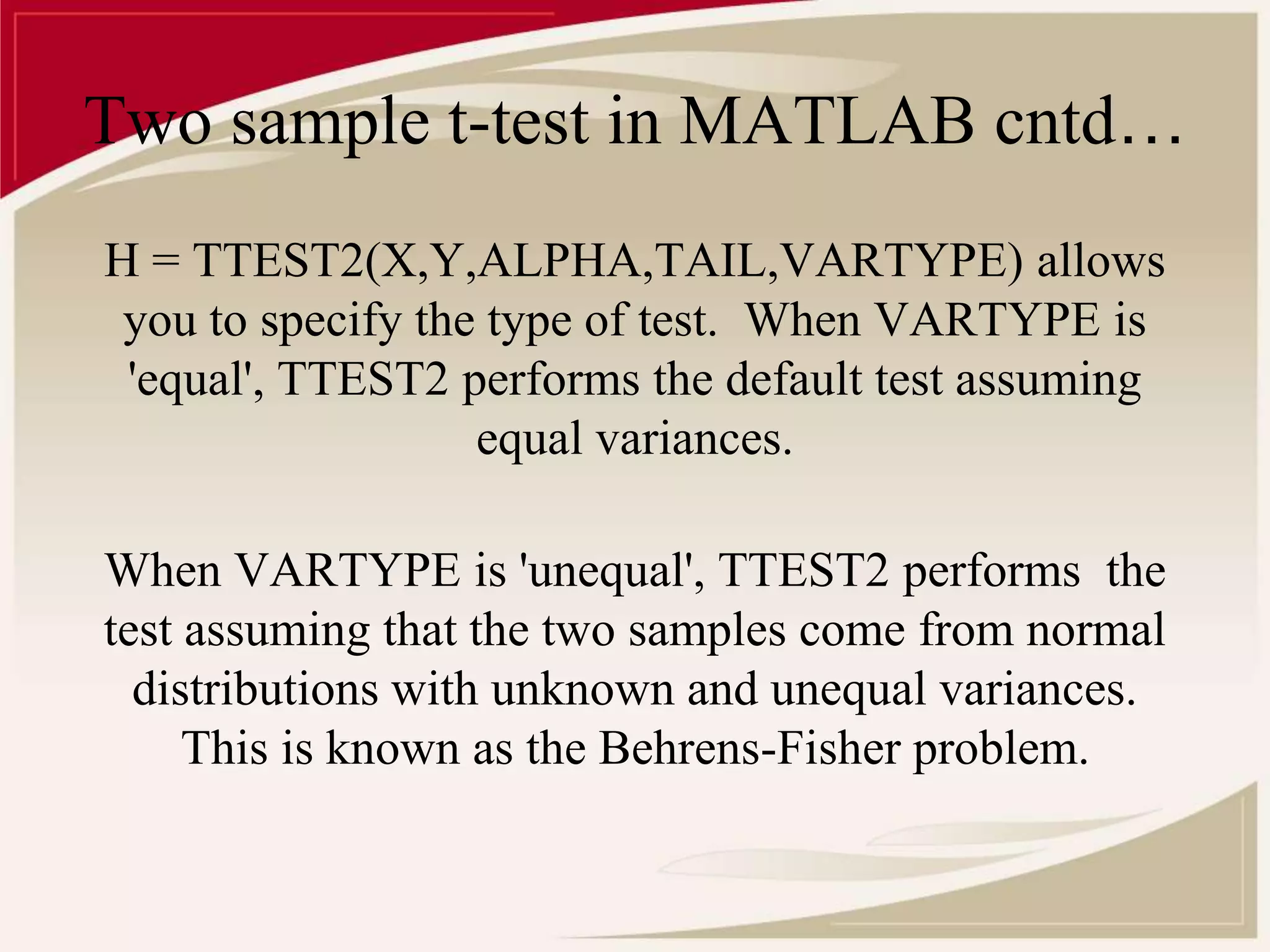Two sample t-test in MATLAB cntd… 
H = TTEST2(X,Y,ALPHA,TAIL,VARTYPE) allows 
you to specify the type of test. When VARTYPE is 
'equal', TTEST2 performs the default test assuming 
equal variances. 
When VARTYPE is 'unequal', TTEST2 performs the 
test assuming that the two samples come from normal 
distributions with unknown and unequal variances. 
This is known as the Behrens-Fisher problem. 
 