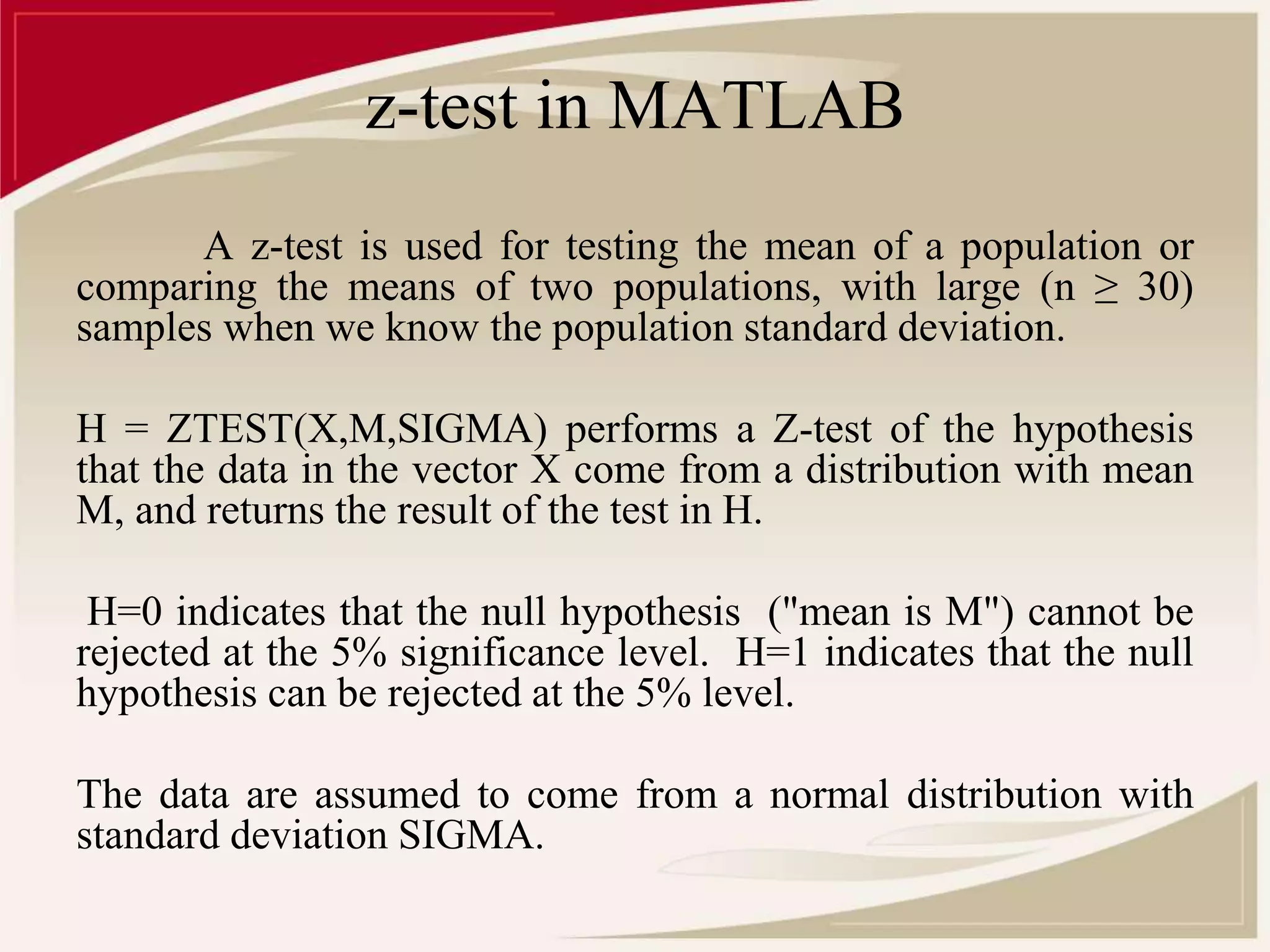 z-test in MATLAB 
A z-test is used for testing the mean of a population or 
comparing the means of two populations, with large (n ≥ 30) 
samples when we know the population standard deviation. 
H = ZTEST(X,M,SIGMA) performs a Z-test of the hypothesis 
that the data in the vector X come from a distribution with mean 
M, and returns the result of the test in H. 
H=0 indicates that the null hypothesis ("mean is M") cannot be 
rejected at the 5% significance level. H=1 indicates that the null 
hypothesis can be rejected at the 5% level. 
The data are assumed to come from a normal distribution with 
standard deviation SIGMA. 
 