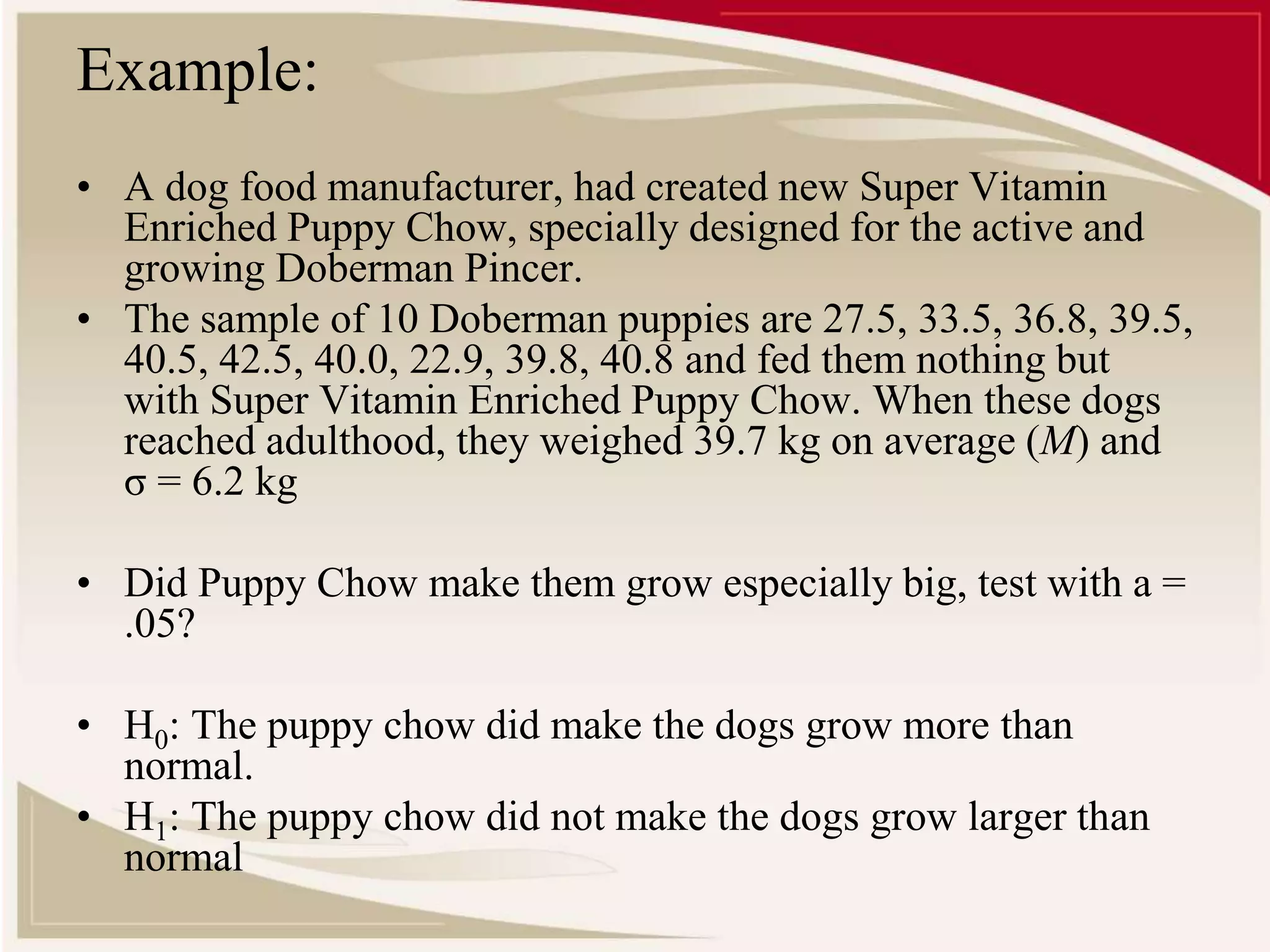 Example: 
• A dog food manufacturer, had created new Super Vitamin 
Enriched Puppy Chow, specially designed for the active and 
growing Doberman Pincer. 
• The sample of 10 Doberman puppies are 27.5, 33.5, 36.8, 39.5, 
40.5, 42.5, 40.0, 22.9, 39.8, 40.8 and fed them nothing but 
with Super Vitamin Enriched Puppy Chow. When these dogs 
reached adulthood, they weighed 39.7 kg on average (M) and 
σ = 6.2 kg 
• Did Puppy Chow make them grow especially big, test with a = 
.05? 
• H0: The puppy chow did make the dogs grow more than 
normal. 
• H1: The puppy chow did not make the dogs grow larger than 
normal 
 