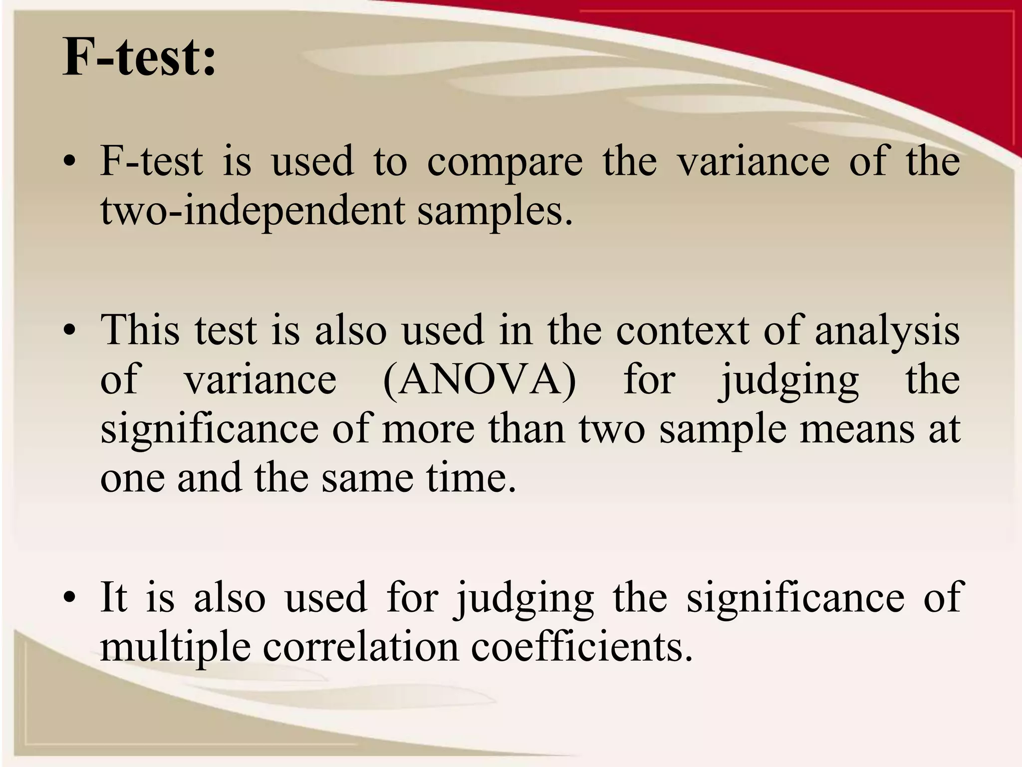 F-test: 
• F-test is used to compare the variance of the 
two-independent samples. 
• This test is also used in the context of analysis 
of variance (ANOVA) for judging the 
significance of more than two sample means at 
one and the same time. 
• It is also used for judging the significance of 
multiple correlation coefficients. 
 