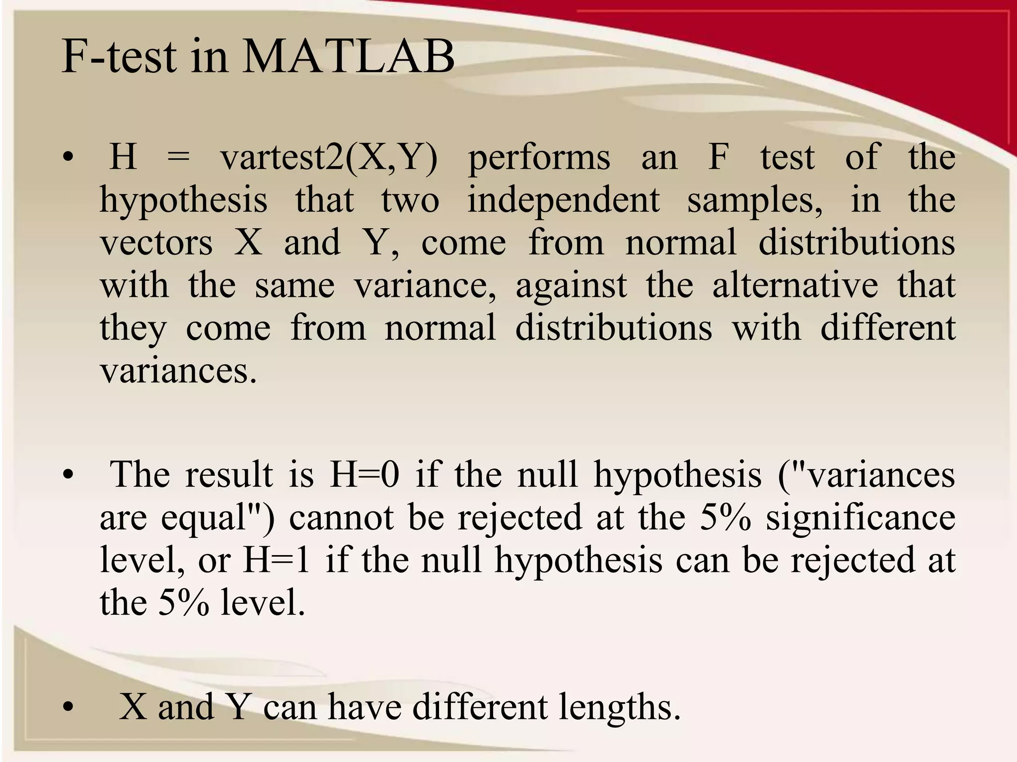 F-test in MATLAB 
• H = vartest2(X,Y) performs an F test of the 
hypothesis that two independent samples, in the 
vectors X and Y, come from normal distributions 
with the same variance, against the alternative that 
they come from normal distributions with different 
variances. 
• The result is H=0 if the null hypothesis ("variances 
are equal") cannot be rejected at the 5% significance 
level, or H=1 if the null hypothesis can be rejected at 
the 5% level. 
• X and Y can have different lengths. 
 