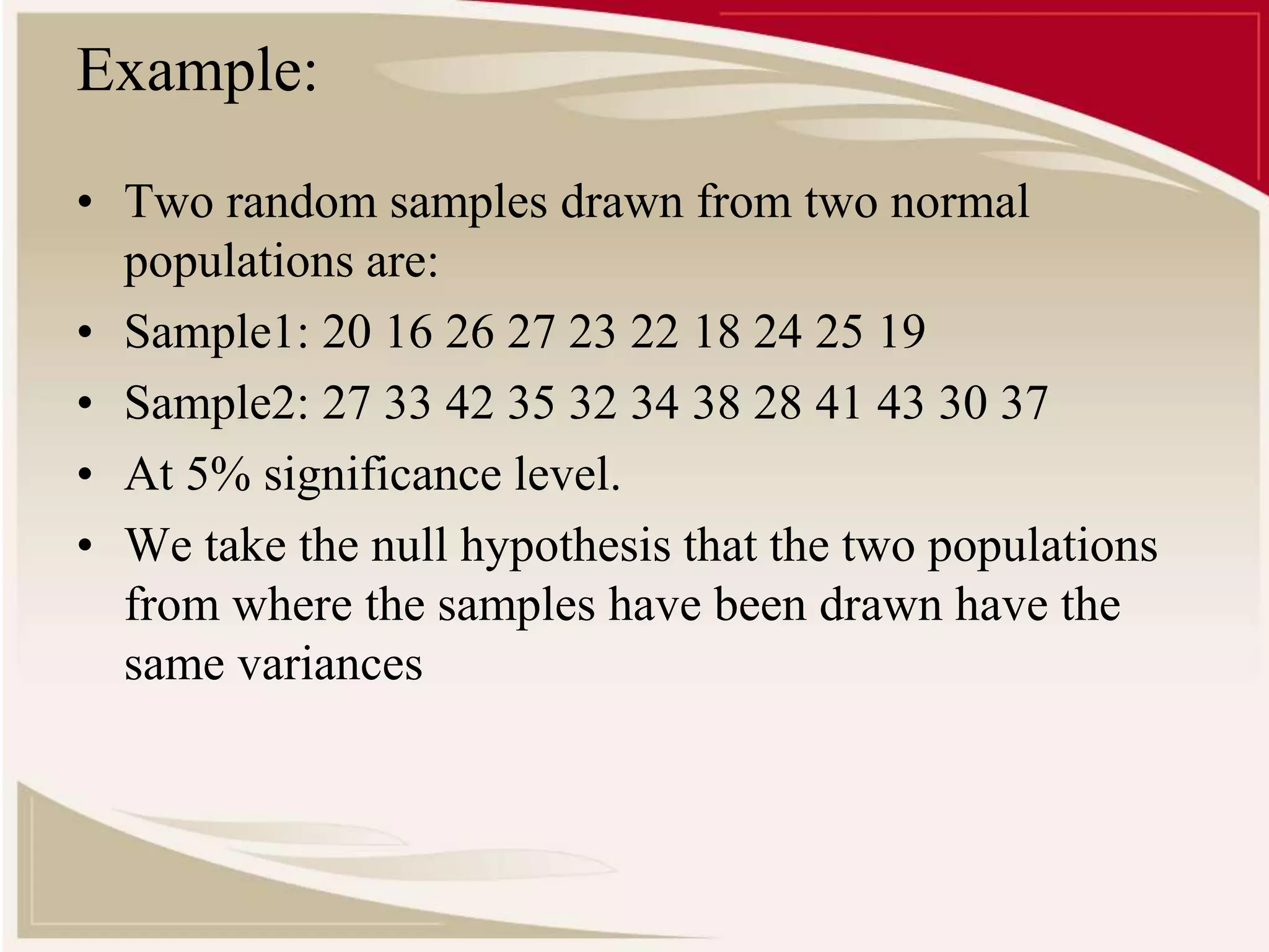 Example: 
• Two random samples drawn from two normal 
populations are: 
• Sample1: 20 16 26 27 23 22 18 24 25 19 
• Sample2: 27 33 42 35 32 34 38 28 41 43 30 37 
• At 5% significance level. 
• We take the null hypothesis that the two populations 
from where the samples have been drawn have the 
same variances 
 