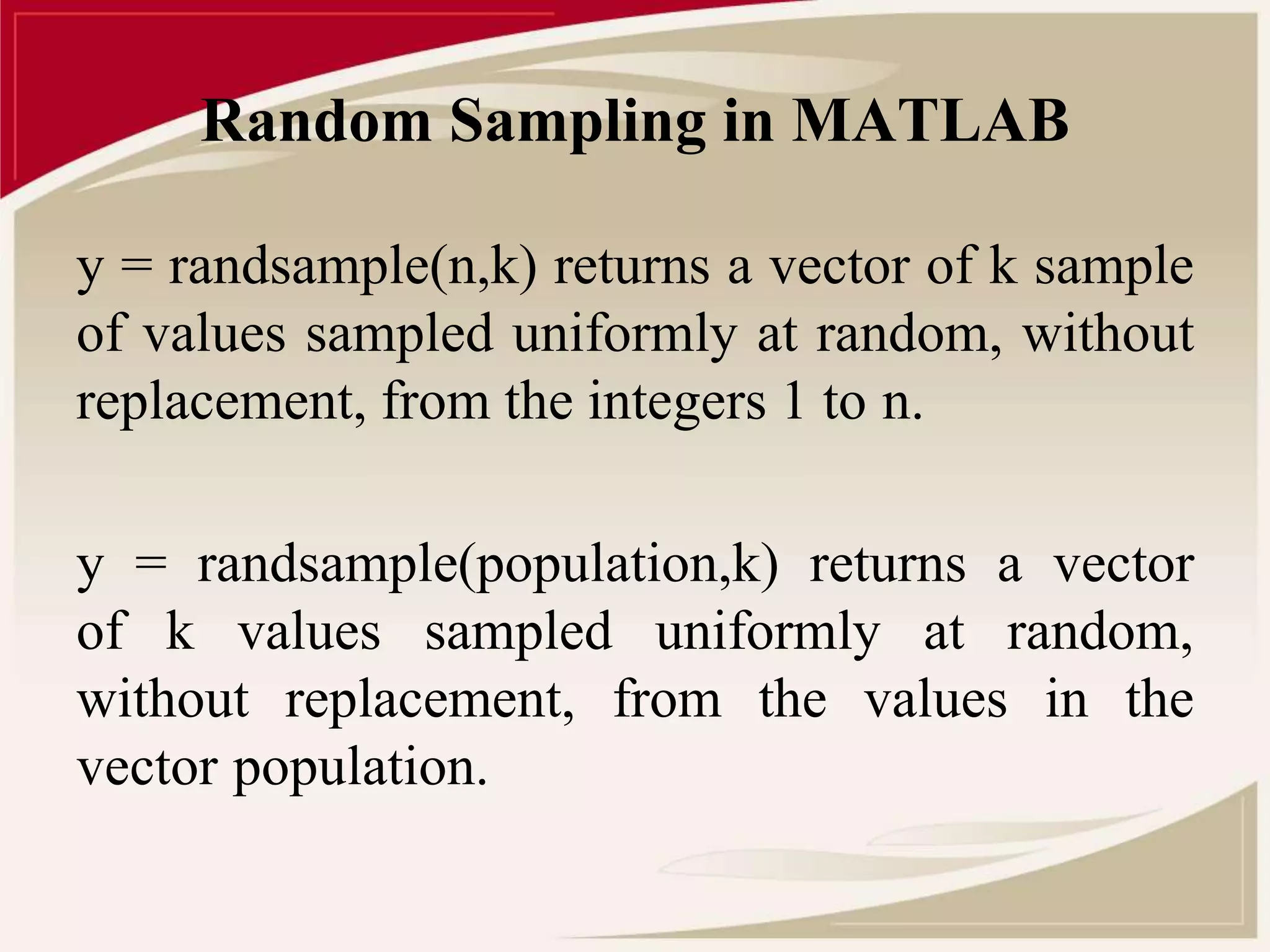 Random Sampling in MATLAB 
y = randsample(n,k) returns a vector of k sample 
of values sampled uniformly at random, without 
replacement, from the integers 1 to n. 
y = randsample(population,k) returns a vector 
of k values sampled uniformly at random, 
without replacement, from the values in the 
vector population. 
 